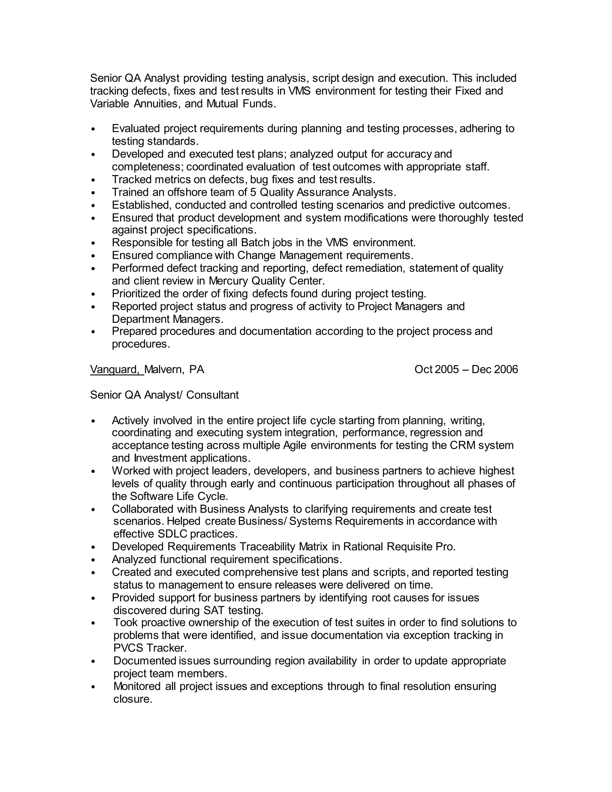 Senior QA Analyst providing testing analysis, script design and execution. This included
tracking defects, fixes and test results in VMS environment for testing their Fixed and
Variable Annuities, and Mutual Funds.
• Evaluated project requirements during planning and testing processes, adhering to
testing standards.
• Developed and executed test plans; analyzed output for accuracy and
completeness; coordinated evaluation of test outcomes with appropriate staff.
• Tracked metrics on defects, bug fixes and test results.
• Trained an offshore team of 5 Quality Assurance Analysts.
• Established, conducted and controlled testing scenarios and predictive outcomes.
• Ensured that product development and system modifications were thoroughly tested
against project specifications.
• Responsible for testing all Batch jobs in the VMS environment.
• Ensured compliance with Change Management requirements.
• Performed defect tracking and reporting, defect remediation, statement of quality
and client review in Mercury Quality Center.
• Prioritized the order of fixing defects found during project testing.
• Reported project status and progress of activity to Project Managers and
Department Managers.
• Prepared procedures and documentation according to the project process and
procedures.
Vanguard, Malvern, PA Oct 2005 – Dec 2006
Senior QA Analyst/ Consultant
• Actively involved in the entire project life cycle starting from planning, writing,
coordinating and executing system integration, performance, regression and
acceptance testing across multiple Agile environments for testing the CRM system
and Investment applications.
• Worked with project leaders, developers, and business partners to achieve highest
levels of quality through early and continuous participation throughout all phases of
the Software Life Cycle.
• Collaborated with Business Analysts to clarifying requirements and create test
scenarios. Helped create Business/ Systems Requirements in accordance with
effective SDLC practices.
• Developed Requirements Traceability Matrix in Rational Requisite Pro.
• Analyzed functional requirement specifications.
• Created and executed comprehensive test plans and scripts, and reported testing
status to management to ensure releases were delivered on time.
• Provided support for business partners by identifying root causes for issues
discovered during SAT testing.
• Took proactive ownership of the execution of test suites in order to find solutions to
problems that were identified, and issue documentation via exception tracking in
PVCS Tracker.
• Documented issues surrounding region availability in order to update appropriate
project team members.
• Monitored all project issues and exceptions through to final resolution ensuring
closure.
 