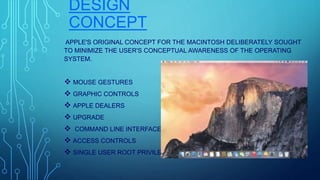DESIGN
CONCEPT
APPLE'S ORIGINAL CONCEPT FOR THE MACINTOSH DELIBERATELY SOUGHT
TO MINIMIZE THE USER'S CONCEPTUAL AWARENESS OF THE OPERATING
SYSTEM.
 MOUSE GESTURES
 GRAPHIC CONTROLS
 APPLE DEALERS
 UPGRADE
 COMMAND LINE INTERFACE
 ACCESS CONTROLS
 SINGLE USER ROOT PRIVILEGES
 