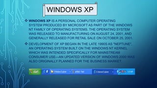 WINDOWS XP
 WINDOWS XP IS A PERSONAL COMPUTER OPERATING
SYSTEM PRODUCED BY MICROSOFT AS PART OF THE WINDOWS
NT FAMILY OF OPERATING SYSTEMS. THE OPERATING SYSTEM
WAS RELEASED TO MANUFACTURING ON AUGUST 24, 2001, AND
GENERALLY RELEASED FOR RETAIL SALE ON OCTOBER 25, 2001.
 DEVELOPMENT OF XP BEGAN IN THE LATE 1990S AS "NEPTUNE",
AN OPERATING SYSTEM BUILT ON THE WINDOWS NT KERNEL
WHICH WAS INTENDED SPECIFICALLY FOR MAINSTREAM
CONSUMER USE—AN UPDATED VERSION OF WINDOWS 2000 WAS
ALSO ORIGINALLY PLANNED FOR THE BUSINESS MARKET.
 