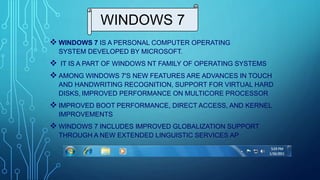 WINDOWS 7
 WINDOWS 7 IS A PERSONAL COMPUTER OPERATING
SYSTEM DEVELOPED BY MICROSOFT.
 IT IS A PART OF WINDOWS NT FAMILY OF OPERATING SYSTEMS
 AMONG WINDOWS 7'S NEW FEATURES ARE ADVANCES IN TOUCH
AND HANDWRITING RECOGNITION, SUPPORT FOR VIRTUAL HARD
DISKS, IMPROVED PERFORMANCE ON MULTICORE PROCESSOR
 IMPROVED BOOT PERFORMANCE, DIRECT ACCESS, AND KERNEL
IMPROVEMENTS
 WINDOWS 7 INCLUDES IMPROVED GLOBALIZATION SUPPORT
THROUGH A NEW EXTENDED LINGUISTIC SERVICES AP
 