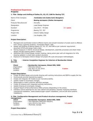 Professional Experience
Projects:
1. Title: Design and drafting of Galley G1, G2, G7, G4B for Boeing 737.
Name of the Company : AxisCades Ltd (Cades tech) Bangalore.
Client : Boeing aerospace (Zodiac Aerospace)
Products Manufactured : Aircrafts.
Designation : Lead Design Engineer
Duration : July 2014 – Till date 2 + years
Programme : Boeing 737, 767
Project title : Interior Galley design
Location : Los Angeles, USA
Project Description:
• Managed and coordinated onsite & offshore teams and smooth transition of onsite work to offshore
from various customer locations –Huntington Beach, USA.
• Design and drafting of Boeing Galleys G1, G2, G7, and G4B as per customer requirement
document STCM and design matrix data.
• Having exposure in interior structural design, development, assembly processes and sheet metal
design and flat drawing pattern creation.
• Attending CDR (Critical design review) meeting, taking action plan with all integrators for infra
drawing updates in smart team product structure.
• Exposure to Aerospace Interior Design full project life cycle and project methodologies.
2. Title : Interior Completion Engineer for Interiors of Bombardier Global
Aircraft.
Client : Bombardier Aerospace, Global XRS, 5000
Organisation : Mahindra Satyam.
Duration : July 2011 to July 2014. 3 years
Location : India, Bangalore
Project Description:
• Create 3D detail design and provide drawing with working instructions and BOM to supply the line.
• Continuously provide engineering support.
• Create and integrate 3D models as per manufacturability.
• Update model to encompass changes.
• Responsible to match customer definition package.
• Create 2D drawing with integrated working instructions.
• Update drawing to encompass changes.
• Support Report of Nonconformance (RNC) process (Depending on the areas).
• Interface control drawings for any new cabinet and periphery requests impacting interfaces
(mechanical installation, water/waste/oxygen system installation, and aircraft level systems
installation).
3. Title: Configuration Management and Product structure management, Project
management.
Client : Bombardier Aerospace. Global XRS, 5000
Organisation : Tech Mahindra (Mahindra Satyam)
Duration : June 2010 to July 2011. 1.1 years
Location : Montréal, Canada
Project Description:
Page 3 of 6
Curriculum Vitae of Mohammed Haneef G.
 