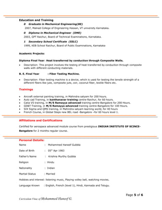 Education and Training
0 Graduate in Mechanical Engineering(BE)
2007, Malnad College of Engineering Hassan, VT university Karnataka.
0 Diploma in Mechanical Engineer (DME)
2003, GPT Raichur, Board of Technical Examinations, Karnataka.
1 Secondary School Certificate (SSLC)
1999, KEB School Raichur, Board of Public Examinations, Karnataka
Academic Projects:
Diploma Final Year: Heat transferred by conduction through Composite Walls.
• Description: This project involves the testing of heat transferred by conduction through composite
walls with different conducting materials.
B. E. Final Year : Fiber Testing Machine.
• Description: Fiber testing machine is a device, which is used for testing the tensile strength of a
different fibers like jute, composite jute, coir, coconut fiber, textile fibers etc.
Trainings
• Aircraft external painting training, in Mahindra satyam for 200 hours.
• Auto cad Training, in kanthanavar training centre-Raichur, for 60 hours.
• Catia V5 training, in M/S Ramayya advanced training centre-Bangalore for 200 Hours.
• GD&T Training, in M/S Ramayya advanced training centre-Bangalore for 100 Hours.
• SIX Sigma and QMS training, in Mahindra satyam learning world, for 40 hours
• French Course, in Global Steps new BEL road -Bangalore –for 60 hours level 1.
Affiliations and Certifications
Certified for aerospace advanced module course from prestigious INDIAN INSTITUTE OF SCINCE-
Bangalore for 2 months regular course.
Personal Details:
Name : Mohammed Haneef Gubbla
Date of Birth : 05th
Apr 1983
Father’s Name : Krishna Murthy Gubbla
Religion : Hindu
Nationality : Indian
Martial Status : Married
Hobbies and interest: listening music, Playing volley ball, watching movies.
Language Known : English, French (level 1), Hindi, Kannada and Telugu.
Page 5 of 6
Curriculum Vitae of Mohammed Haneef G.
 