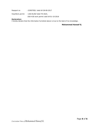 Passport no : G3907950. Valid till 28-06-2017
Visa/Work permit : USA B1/B2 Valid Till 2024,
USA H1B work permit valid till 01-10-2018
Declaration:
I hereby declare that the information furnished above is true to the best of my knowledge.
Mohammed Haneef G.
Page 6 of 6
Curriculum Vitae of Mohammed Haneef G.
 