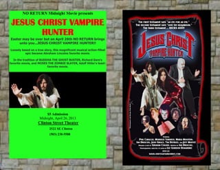 NO RETURN Midnight Movie presents
JESUS CHRIST VAMPIRE
HUNTER
Easter may be over but on April 26th NO RETURN brings
unto you...JESUS CHRIST VAMPIRE HUNTER!!
Loosely based on a true story, this magnificent musical action-filled
epic became Abraham Lincolns favorite movie.
In the tradition of BUDDHA THE GHOST BUSTER, Richard Gere's
favorite movie, and MOSES THE ZOMBIE SLAYER, Adolf Hitler's least-
favorite movie.
$5 Admission
Midnight, April 26, 2013
Clinton Street Theater
2522 SE Clinton
(503) 238-5588
 