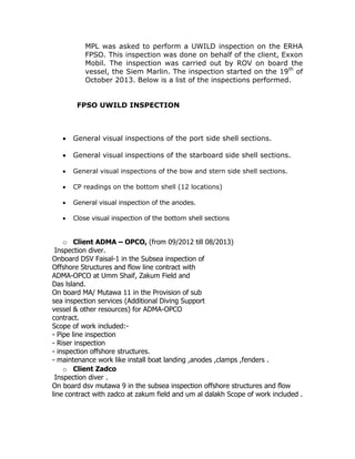MPL was asked to perform a UWILD inspection on the ERHA
FPSO. This inspection was done on behalf of the client, Exxon
Mobil. The inspection was carried out by ROV on board the
vessel, the Siem Marlin. The inspection started on the 19th
of
October 2013. Below is a list of the inspections performed.
FPSO UWILD INSPECTION
 General visual inspections of the port side shell sections.
 General visual inspections of the starboard side shell sections.
 General visual inspections of the bow and stern side shell sections.
 CP readings on the bottom shell (12 locations)
 General visual inspection of the anodes.
 Close visual inspection of the bottom shell sections
o Client ADMA – OPCO, (from 09/2012 till 08/2013)
Inspection diver.
Onboard DSV Faisal-1 in the Subsea inspection of
Offshore Structures and flow line contract with
ADMA-OPCO at Umm Shaif, Zakum Field and
Das lsland.
On board MA/ Mutawa 11 in the Provision of sub
sea inspection services (Additional Diving Support
vessel & other resources) for ADMA-OPCO
contract.
Scope of work included:-
- Pipe line inspection
- Riser inspection
- inspection offshore structures.
- maintenance work like install boat landing ,anodes ,clamps ,fenders .
o Client Zadco
Inspection diver .
On board dsv mutawa 9 in the subsea inspection offshore structures and flow
line contract with zadco at zakum field and um al dalakh Scope of work included .
 