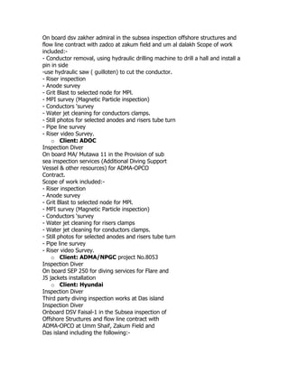 On board dsv zakher admiral in the subsea inspection offshore structures and
flow line contract with zadco at zakum field and um al dalakh Scope of work
included:-
- Conductor removal, using hydraulic drilling machine to drill a hall and install a
pin in side
-use hydraulic saw ( guilloten) to cut the conductor.
- Riser inspection
- Anode survey
- Grit Blast to selected node for MPl.
- MPI survey (Magnetic Particle inspection)
- Conductors ‘survey
- Water jet cleaning for conductors clamps.
- Still photos for selected anodes and risers tube turn
- Pipe line survey
- Riser video Survey.
o Client: ADOC
Inspection Diver
On board MA/ Mutawa 11 in the Provision of sub
sea inspection services (Additional Diving Support
Vessel & other resources) for ADMA-OPCO
Contract.
Scope of work included:-
- Riser inspection
- Anode survey
- Grit Blast to selected node for MPl.
- MPI survey (Magnetic Particle inspection)
- Conductors ‘survey
- Water jet cleaning for risers clamps
- Water jet cleaning for conductors clamps.
- Still photos for selected anodes and risers tube turn
- Pipe line survey
- Riser video Survey.
o Client: ADMA/NPGC project No.8053
Inspection Diver
On board SEP 250 for diving services for Flare and
J5 jackets installation
o Client: Hyundai
Inspection Diver
Third party diving inspection works at Das island
Inspection Diver
Onboard DSV Faisal-1 in the Subsea inspection of
Offshore Structures and flow line contract with
ADMA-OPCO at Umm Shaif, Zakum Field and
Das island including the following:-
 