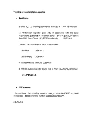 Training professional diving centre
 Certificate
1- Class 4 , 3 , 2 air diving (commercial diving 50 m ) , first aid certificate
2- Underwater inspector grade 3.1u in accordance with the cswip
requirements published in document cswip – div-7-95-part 1,3rd edition
June 2009 Date of issue 23/7/2009Date of expiry 12/6/2014
3-Cswip 3.4u – underwater inspection controller
Date issue 28/8/2012
Date of expiry 28/8/2017
4-Trainee Offshore Air Diving Supervisor
5- COABIS subsea inspector course held at AKER SOLUTIONS, ABERDEEN
on 10/04/2014.
 HSE courses.
1-Tropical basic offshore safety induction emergency training (OPITO approved
course code – 5501) certificate number: 005855012607125577.
2-B.A & H2S
 