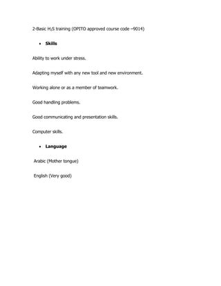 2-Basic H2S training (OPITO approved course code –9014)
 Skills
Ability to work under stress.
Adapting myself with any new tool and new environment.
Working alone or as a member of teamwork.
Good handling problems.
Good communicating and presentation skills.
Computer skills.
 Language
Arabic (Mother tongue)
English (Very good)
 
