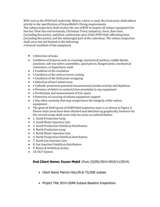 ROV such as the FPSO hull underside. Where a diver is used, the Contractor shall adhere
strictly to the specification of ExxonMobil’s Diving requirements.
The subsea inspection shall involve the use of ROV to inspect all subsea equipment (In-
line tee; Flow line end terminals; Christmas Trees; Jumpers), risers, flow lines
(including flex joints), umbilical, underwater part of the FPSO Hull, offloading lines
(including flex joints), and the submerged part of the calm buoy. The subsea inspection
shall cover but not limited to the following:
• General condition of the equipment
 • Detection of leaks
 Condition of features such as crossings, mechanical anchors, saddle blocks,
junctions, sub-sea valves assemblies, spool pieces, flanged joints, mechanical
connectors, or hyperbaric weld
 • Condition of the insulation
 • Condition of the anticorrosion coating
 • Condition of the field joints wrapping
 • Detection of bare metal areas
 • Cathodic protection potential measurement/anodes activity and depletion
 • Presence of debris in contact/close proximity to any equipment
 • Verification and measurement of free spans
 • Detection of scouring of subsea equipment support
 • Any other anomaly that may compromise the integrity of the subsea
equipment.
 The general field layout of USAN field inspection zone is as shown in Figure 2.
Eleven main areas have been detailed and sketched up graphically, however for
the current scope shall cover only ten areas as outlined below:
 1. South Production Loop
 2. South Water Injection Line
 3. South Production Umbilical distribution
 4. North Production Loop
 5. North Water Injection Line
 6. North Production Umbilical distribution
 7. South Gas Injection Line
 8. Gas Injection Umbilical distribution
 9. Risers & Umbilical arches
 10. OLT System
End Client Name: Exxon Mobil (from 23/09//2014 till10/11/2014)
 Client Name Marine HALLIN & TILONE subsea
 Project Title 2014 USAN Subsea Baseline Inspections
 
