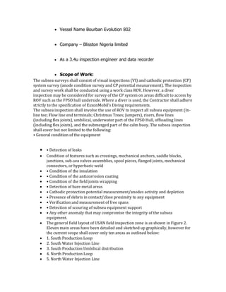  Vessel Name Bourban Evolution 802
 Company – Blisston Nigeria limited
 As a 3.4u inspection engineer and data recorder
 Scope of Work:
The subsea surveys shall consist of visual inspections (VI) and cathodic protection (CP)
system survey (anode condition survey and CP potential measurement). The inspection
and survey work shall be conducted using a work class ROV. However, a diver
inspection may be considered for survey of the CP system on areas difficult to access by
ROV such as the FPSO hull underside. Where a diver is used, the Contractor shall adhere
strictly to the specification of ExxonMobil’s Diving requirements.
The subsea inspection shall involve the use of ROV to inspect all subsea equipment (In-
line tee; Flow line end terminals; Christmas Trees; Jumpers), risers, flow lines
(including flex joints), umbilical, underwater part of the FPSO Hull, offloading lines
(including flex joints), and the submerged part of the calm buoy. The subsea inspection
shall cover but not limited to the following:
• General condition of the equipment
 • Detection of leaks
 Condition of features such as crossings, mechanical anchors, saddle blocks,
junctions, sub-sea valves assemblies, spool pieces, flanged joints, mechanical
connectors, or hyperbaric weld
 • Condition of the insulation
 • Condition of the anticorrosion coating
 • Condition of the field joints wrapping
 • Detection of bare metal areas
 • Cathodic protection potential measurement/anodes activity and depletion
 • Presence of debris in contact/close proximity to any equipment
 • Verification and measurement of free spans
 • Detection of scouring of subsea equipment support
 • Any other anomaly that may compromise the integrity of the subsea
equipment.
 The general field layout of USAN field inspection zone is as shown in Figure 2.
Eleven main areas have been detailed and sketched up graphically, however for
the current scope shall cover only ten areas as outlined below:
 1. South Production Loop
 2. South Water Injection Line
 3. South Production Umbilical distribution
 4. North Production Loop
 5. North Water Injection Line
 