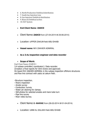  6. North Production Umbilical distribution
 7. South Gas Injection Line
 8. Gas Injection Umbilical distribution
 9. Risers & Umbilical arches
 10. OLT System
 End Client Name: ZADCO
 Client Name: ZADCO from (27-04-2014 till 29-06-2014)
 Location: UPPER ZAKUM field ABU DHABI
 Vessel name: M/V ZAKHER ADMIRAL
 As a 3.4u inspection engineer and data recorder
 Scope of Work:
End Client Name: ZADCO :
3.4 subsea controller( coordinator) / Data recorder.
(Creation a final reports for Clint review and approval)
On board M/V ZAKHER ADMIRAL in the subsea inspection offshore structures
and flow line contract with zadco at zakum field .
-Structure inspection.
- Risers inspection
- Anode survey
- Conductors ‘survey
- Water jet cleaning for clamps.
- Still photos for selected anodes and risers tube turn
- Pipe line survey
- Riser video Survey.
 Client Name: E- MARINE from (06-02-2014 till 01-04-2014)
 Location: UMM AL DALAKH field ABU DHABI
 