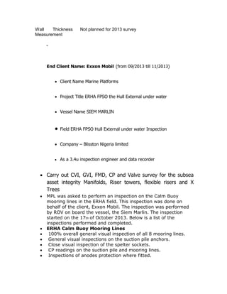 Wall Thickness
Measurement
Not planned for 2013 survey
-
End Client Name: Exxon Mobil (from 09/2013 till 11/2013)
 Client Name Marine Platforms
 Project Title ERHA FPSO the Hull External under water
 Vessel Name SIEM MARLIN
 Field ERHA FPSO Hull External under water Inspection
 Company – Blisston Nigeria limited
 As a 3.4u inspection engineer and data recorder
 Carry out CVI, GVI, FMD, CP and Valve survey for the subsea
asset integrity Manifolds, Riser towers, flexible risers and X
Trees
 MPL was asked to perform an inspection on the Calm Buoy
mooring lines in the ERHA field. This inspection was done on
behalf of the client, Exxon Mobil. The inspection was performed
by ROV on board the vessel, the Siem Marlin. The inspection
started on the 17th of October 2013. Below is a list of the
inspections performed and completed.
 ERHA Calm Buoy Mooring Lines
 100% overall general visual inspection of all 8 mooring lines.
 General visual inspections on the suction pile anchors.
 Close visual inspection of the spelter sockets.
 CP readings on the suction pile and mooring lines.
 Inspections of anodes protection where fitted.
 
