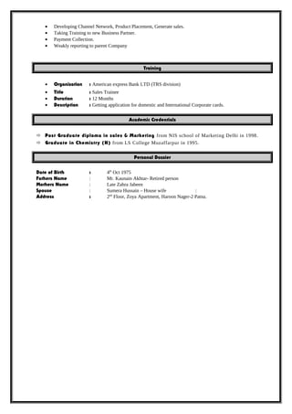 • Developing Channel Network, Product Placement, Generate sales.
• Taking Training to new Business Partner.
• Payment Collection.
• Weakly reporting to parent Company
Training
• Organisation : American express Bank LTD (TRS division)
• Title : Sales Trainee
• Duration : 12 Months
• Description : Getting application for domestic and International Corporate cards.
Academic Credentials
 Post Graduate diploma in sales & Marketing from NIS school of Marketing Delhi in 1998.
 Graduate in Chemistry (H) from LS College Muzaffarpur in 1995.
Personal Dossier
Date of Birth : 4th
Oct 1975
Fathers Name : Mr. Kaunain Akhtar- Retired person
Mothers Name : Late Zahra Jabeen
Spouse : Sumera Hussain – House wife :
Address : 2nd
Floor, Zoya Apartment, Haroon Nager-2 Patna.
 
