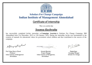 Scholars For Change Campaign
Indian Institute of Management Ahmedabad
Certificate of Internship
This is to certify that
Soumya Kushwaha
has successfully completed his/her internship as Campaign Associate in Scholars For Change Campaign, IIM
Ahmedabad from 21st December, 2015 to 11th January, 2016. During the internship, he/she was instrumental in the
creation of manuals for educational videos for government school children and thus contributed to the success of the
campaign.
Prof. Vijaya Sherry Chand Avinash Bhandari MeghaGajjar
Professor Project Manager Campaign Manager
Indian Institute of Management Indian Institute of Management, Scholars for Change
Ahmedabad Ahmedabad
 
