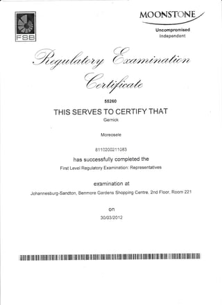 MOGNSTffiNE
Uncompromised
in*ep=::d=*t
e2
Ozn*""rl/{tz"
'4,@**
5s260
THIS SERVES TO CERTIFY THAT
Gernick
Moreosele
81112CC21 1 083
has successfullY comPieted the
First Level Regulatory Examination: Representatives
examinatton ai
Johannesburg-Sandton, Benmore Gardens Shopping Centre, 2nd Floor, Room 22'1
on
301032412
 