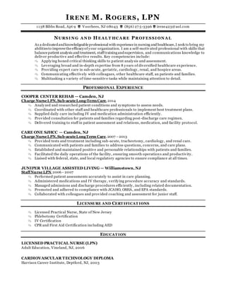 IRENE M. ROGERS, LPN
1138 Bibbs Road, Apt 9  Voorhees, NJ 08043  (856) 27 5-3396  irene423@aol.com
NURSI N G A N D HEA L T HCA RE PROFESSI ON A L
As a dedicatedandknowledgeableprofessional with experiencein nursing and healthcare,I seek to bring my
abilitiesto improvethe efficacyof your organization. I am a self-motivated professional with skills that
balancepatient analysis and treatment, stafftrainingandsupervision, and communications knowledge to
deliver productive and effective results. Key competencies include:
 Applying honed critical thinking skills to patient analysis and assessment.
 Leveraging broad and in-depth expertise from 8 y ears of diversified healthcare experience.
 Providing expert care in sub-acute, geriatric, cardiology, renal, and hospice areas.
 Communicating effectively with colleagues, other healthcare staff, an patients and families.
 Multitasking a variety of time-sensitive tasks while maintaining attention to detail.
PROFESSIONAL EXPERIENCE
COOPER CENTER REHAB — Camden, NJ
Charge NurseLPN,Sub-acuteLong-TermCare,2014
 Analyzed and researched patient conditions and symptoms to assess needs.
 Coordinated with other staff and healthcare professionals to implement best treatment plans.
 Supplied daily care including IV and medication administration efficiently.
 Provided consultation for patients and families regarding post-discharge care regimen.
 Delivered training to staff in patient assessment and relations, medication, and facility protocol.
CARE ONE SJHCC — Camden, NJ
Charge NurseLPN,Sub-acuteLongTerm Care, 2007 –2013
 Provided tests and treatment including sub-acute, tracheotomy, cardiology, and renal care.
 Communicated with patients and families to address questions, concerns, and care plans.
 Established and maintained positive and personable relationships with patients and families.
 Facilitated the daily operations of the facility, ensuring smooth operations and productivity.
 Liaised with federal, state, and local regulatory agencies to ensure compliance at all times.
JUNIPER VILLAGE ASSISTED LIVING — Williamstown, NJ
StaffNurse LPN,2006–2007
 Performed patient assessments accurately to assist in care planning.
 Administered medications and IV therapy, verifying procedure accuracy and standards.
 Managed admissions and discharge procedures efficiently, including related documentation.
 Promoted and adhered to compliance with JCAHO, OSHA, and EPA standards.
 Collaborated with colleagues and provided coaching and assessment for junior staff.
LICENSURE AND CERT IFICAT IONS
 Licensed Practical Nurse, State of New Jersey
 Phlebotomy Certification
 IV Certification
 CPR and First Aid Certification including AED
EDUCAT ION
LICENSED PRACTICAL NURSE (LPN)
Adult Education, Vineland, NJ, 2006
CARDIOVASCULAR TECHNOLOGY DIPLOMA
Harrison Career Institute, Deptford, NJ, 2003
 