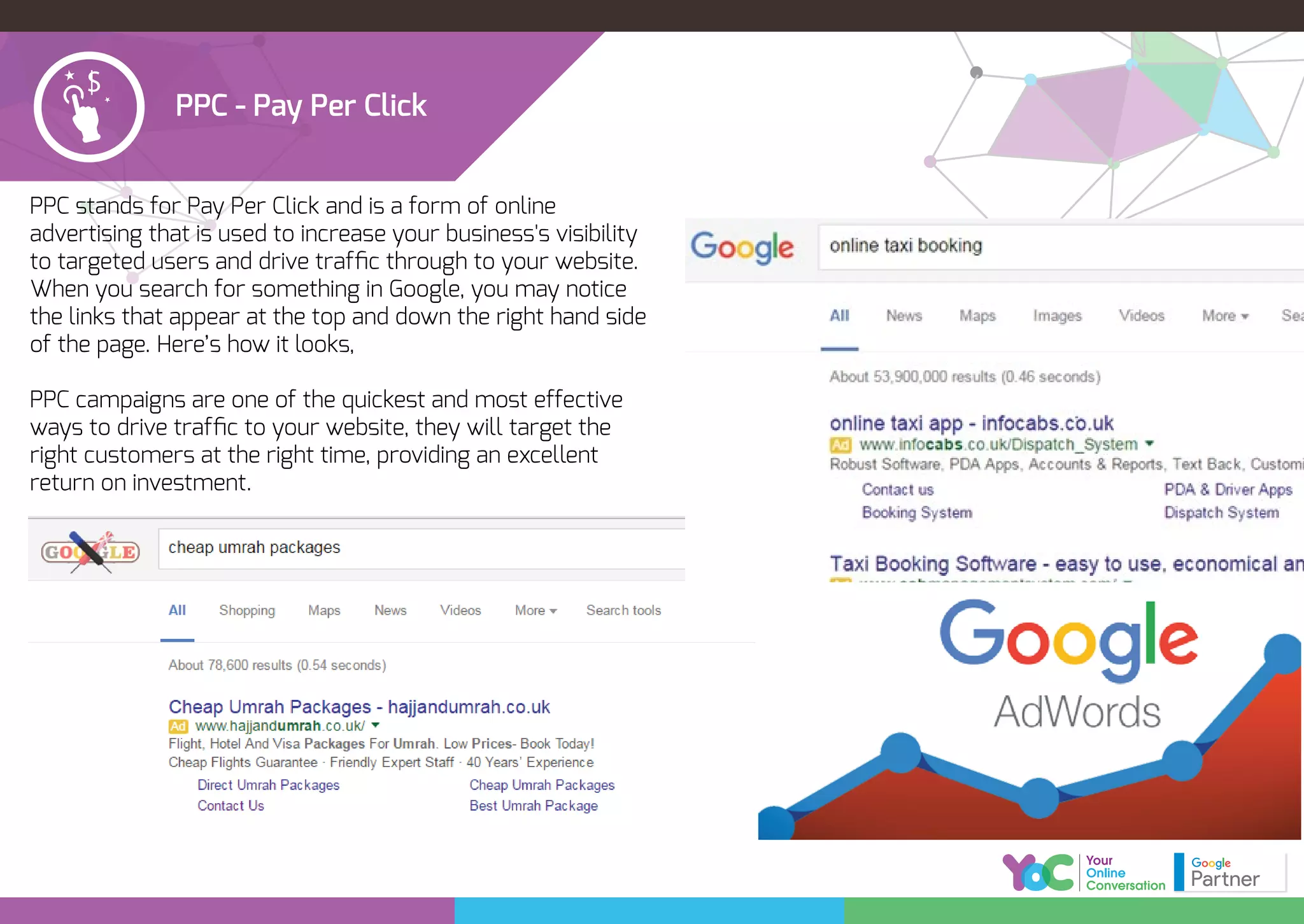 PPC - Pay Per Click
PPC stands for Pay Per Click and is a form of online
advertising that is used to increase your business's visibility
to targeted users and drive trafﬁc through to your website.
When you search for something in Google, you may notice
the links that appear at the top and down the right hand side
of the page. Here’s how it looks,
PPC campaigns are one of the quickest and most effective
ways to drive trafﬁc to your website, they will target the
right customers at the right time, providing an excellent
return on investment.
 