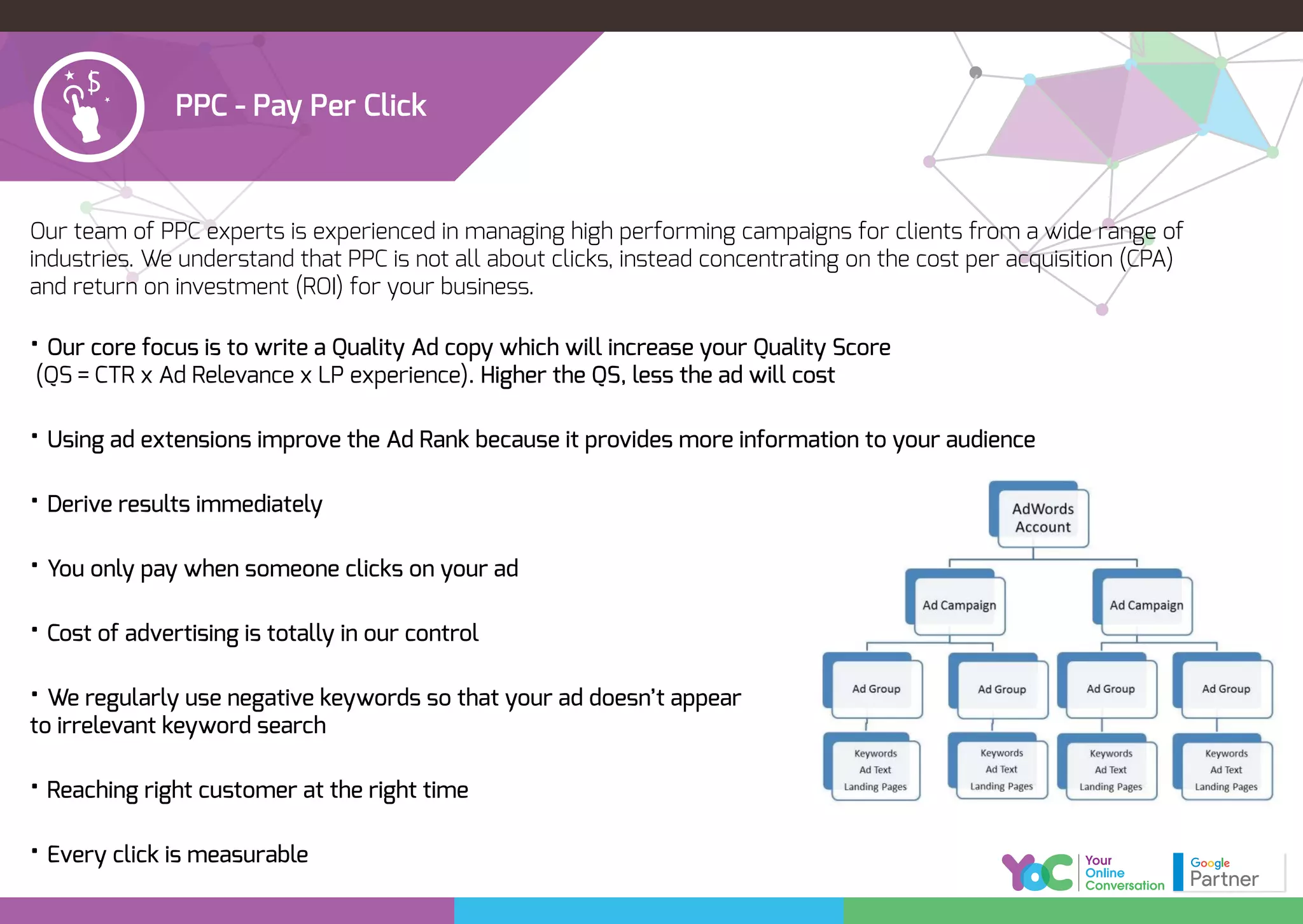 PPC - Pay Per Click
Our team of PPC experts is experienced in managing high performing campaigns for clients from a wide range of
industries. We understand that PPC is not all about clicks, instead concentrating on the cost per acquisition (CPA)
and return on investment (ROI) for your business.
• Our core focus is to write a Quality Ad copy which will increase your Quality Score
(QS = CTR x Ad Relevance x LP experience). Higher the QS, less the ad will cost
• Using ad extensions improve the Ad Rank because it provides more information to your audience
• Derive results immediately
• You only pay when someone clicks on your ad
• Cost of advertising is totally in our control
• We regularly use negative keywords so that your ad doesn’t appear
to irrelevant keyword search
• Reaching right customer at the right time
• Every click is measurable
 