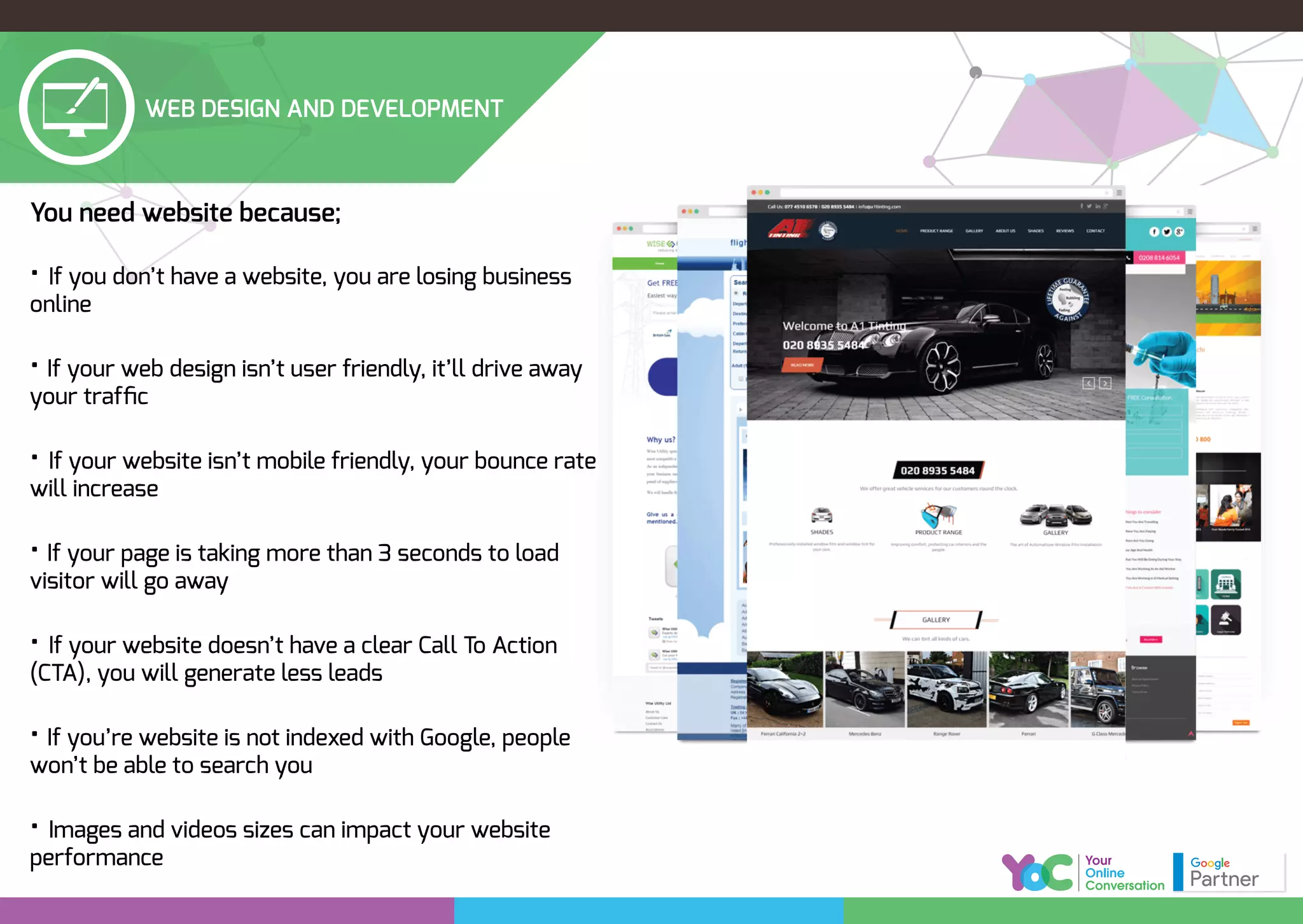WEB DESIGN AND DEVELOPMENT
You need website because;
• If you don’t have a website, you are losing business
online
• If your web design isn’t user friendly, it’ll drive away
your trafﬁc
• If your website isn’t mobile friendly, your bounce rate
will increase
• If your page is taking more than 3 seconds to load
visitor will go away
• If your website doesn’t have a clear Call To Action
(CTA), you will generate less leads
• If you’re website is not indexed with Google, people
won’t be able to search you
• Images and videos sizes can impact your website
performance
 