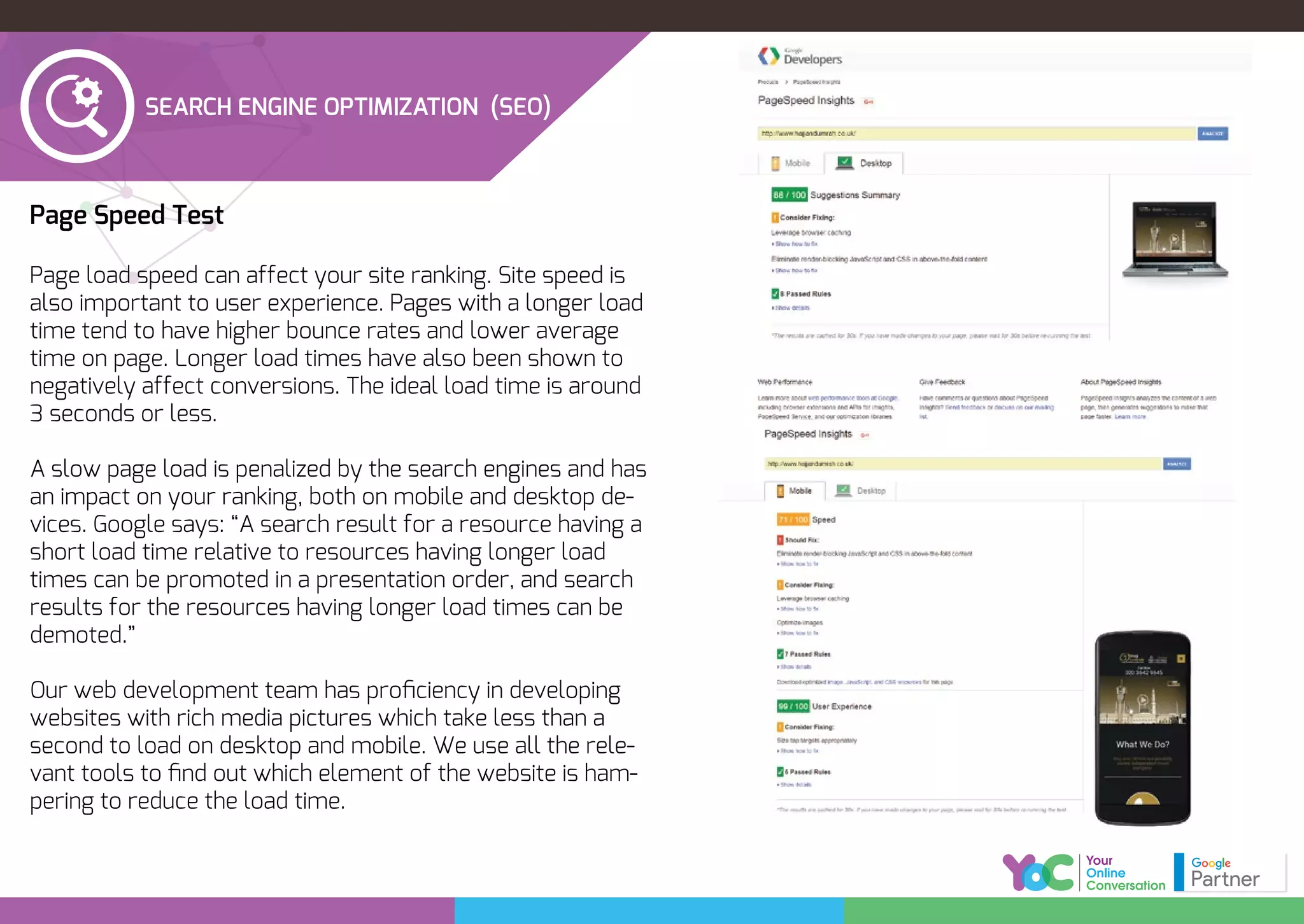 Page Speed Test
Page load speed can affect your site ranking. Site speed is
also important to user experience. Pages with a longer load
time tend to have higher bounce rates and lower average
time on page. Longer load times have also been shown to
negatively affect conversions. The ideal load time is around
3 seconds or less.
A slow page load is penalized by the search engines and has
an impact on your ranking, both on mobile and desktop de-
vices. Google says: “A search result for a resource having a
short load time relative to resources having longer load
times can be promoted in a presentation order, and search
results for the resources having longer load times can be
demoted.”
Our web development team has proﬁciency in developing
websites with rich media pictures which take less than a
second to load on desktop and mobile. We use all the rele-
vant tools to ﬁnd out which element of the website is ham-
pering to reduce the load time.
SEARCH ENGINE OPTIMIZATION (SEO)
 