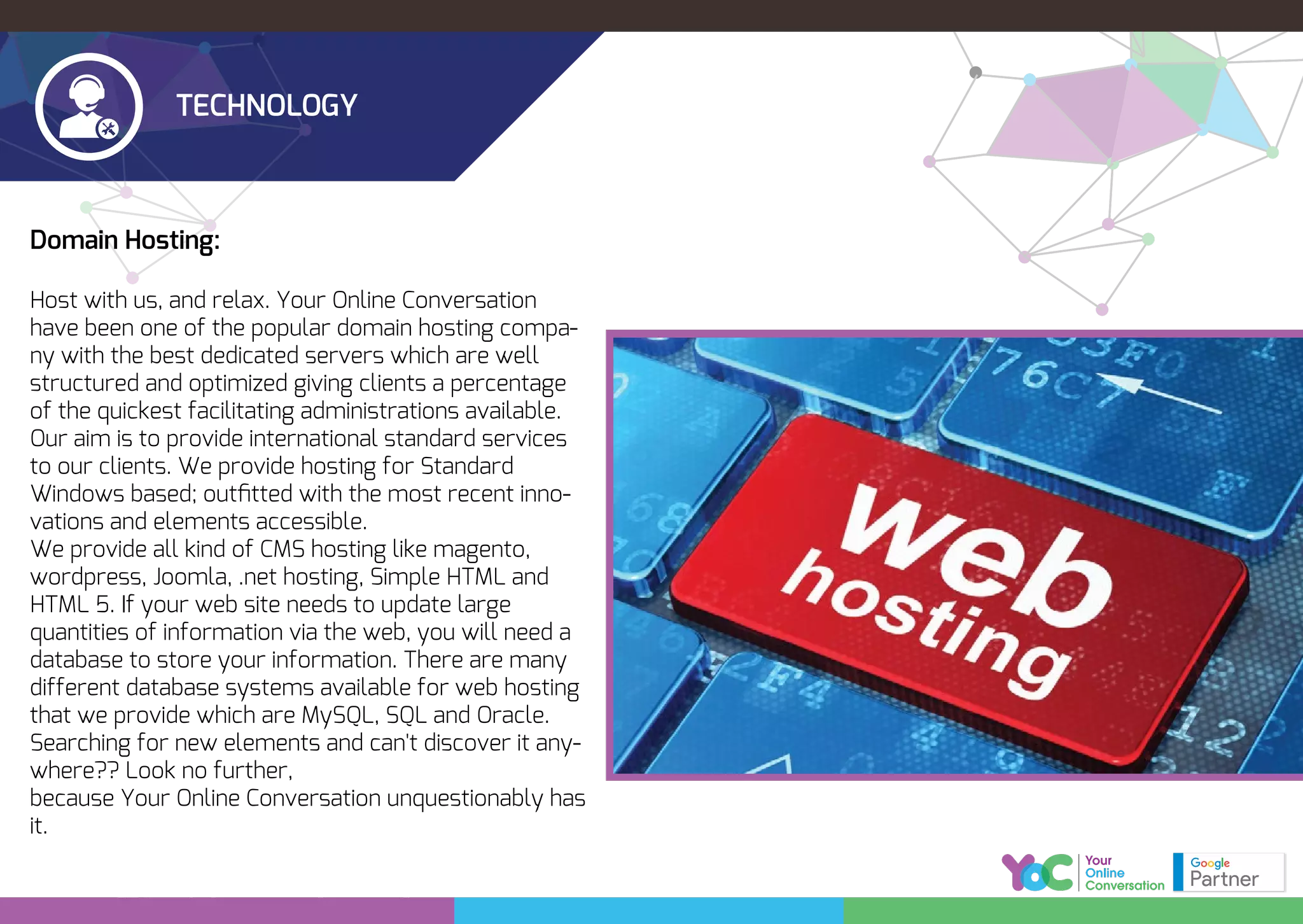 TECHNOLOGY
Domain Hosting:
Host with us, and relax. Your Online Conversation
have been one of the popular domain hosting compa-
ny with the best dedicated servers which are well
structured and optimized giving clients a percentage
of the quickest facilitating administrations available.
Our aim is to provide international standard services
to our clients. We provide hosting for Standard
Windows based; outﬁtted with the most recent inno-
vations and elements accessible.
We provide all kind of CMS hosting like magento,
wordpress, Joomla, .net hosting, Simple HTML and
HTML 5. If your web site needs to update large
quantities of information via the web, you will need a
database to store your information. There are many
different database systems available for web hosting
that we provide which are MySQL, SQL and Oracle.
Searching for new elements and can't discover it any-
where?? Look no further,
because Your Online Conversation unquestionably has
it.
 