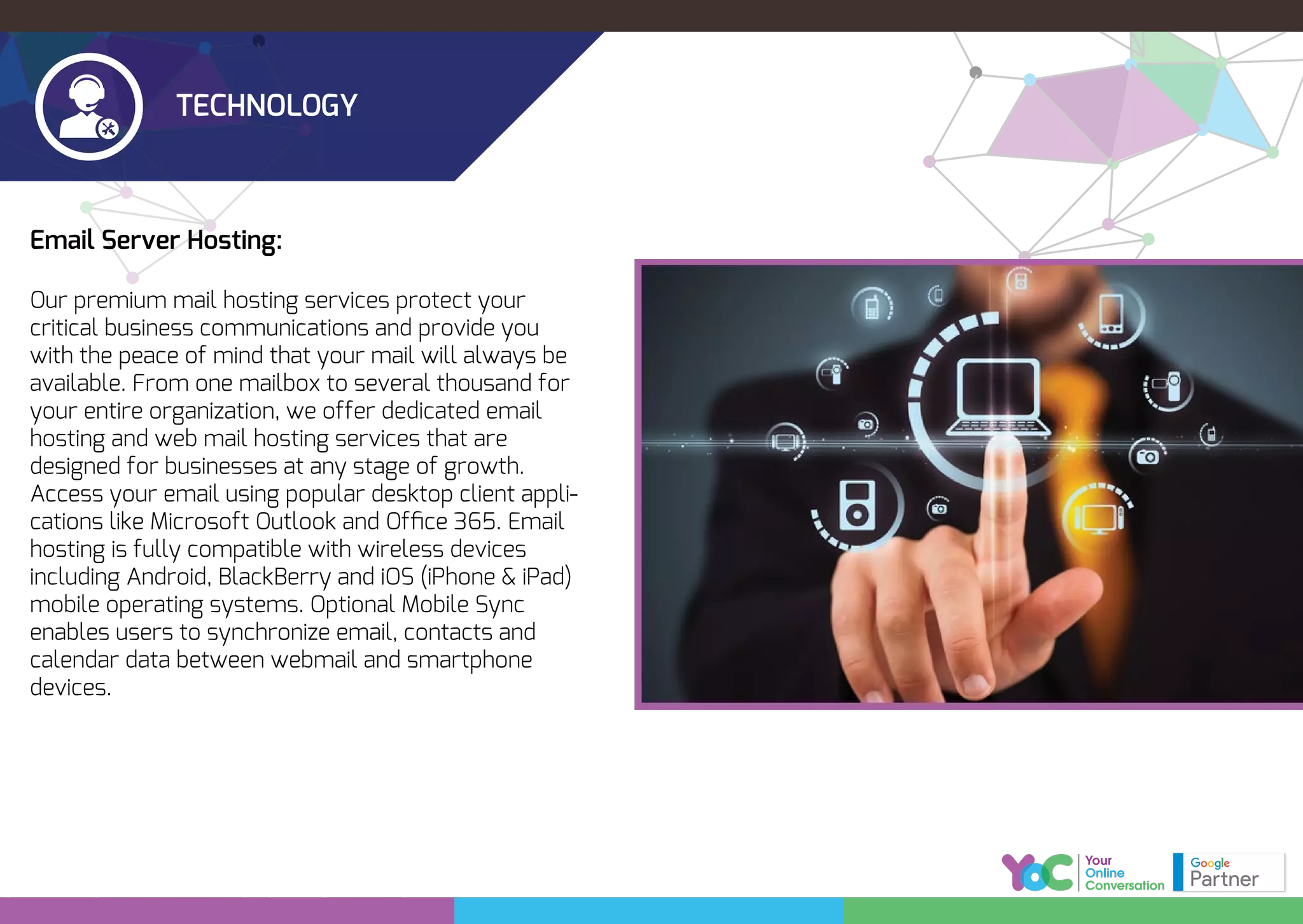 TECHNOLOGY
Email Server Hosting:
Our premium mail hosting services protect your
critical business communications and provide you
with the peace of mind that your mail will always be
available. From one mailbox to several thousand for
your entire organization, we offer dedicated email
hosting and web mail hosting services that are
designed for businesses at any stage of growth.
Access your email using popular desktop client appli-
cations like Microsoft Outlook and Ofﬁce 365. Email
hosting is fully compatible with wireless devices
including Android, BlackBerry and iOS (iPhone & iPad)
mobile operating systems. Optional Mobile Sync
enables users to synchronize email, contacts and
calendar data between webmail and smartphone
devices.
 