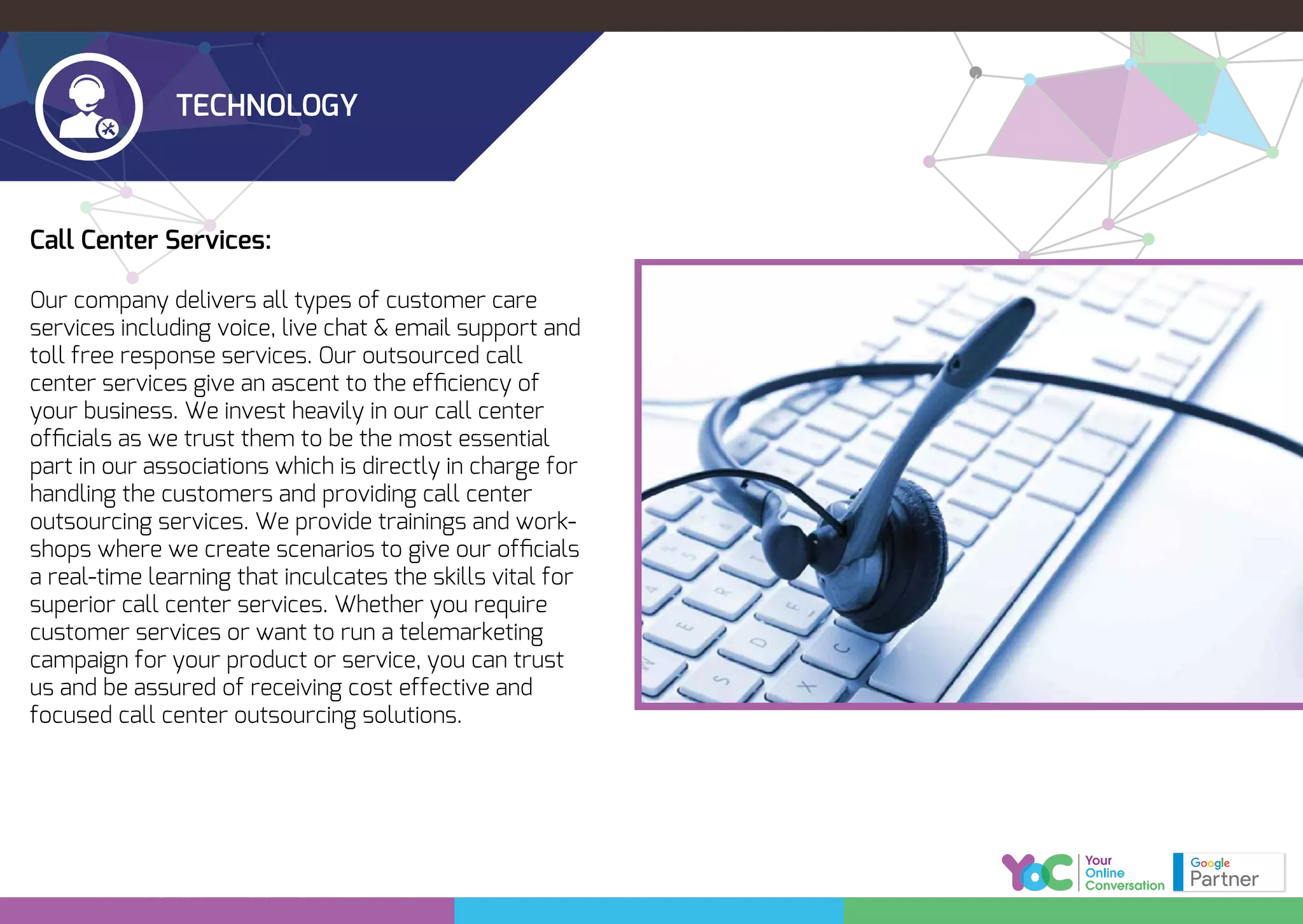TECHNOLOGY
Call Center Services:
Our company delivers all types of customer care
services including voice, live chat & email support and
toll free response services. Our outsourced call
center services give an ascent to the efﬁciency of
your business. We invest heavily in our call center
ofﬁcials as we trust them to be the most essential
part in our associations which is directly in charge for
handling the customers and providing call center
outsourcing services. We provide trainings and work-
shops where we create scenarios to give our ofﬁcials
a real-time learning that inculcates the skills vital for
superior call center services. Whether you require
customer services or want to run a telemarketing
campaign for your product or service, you can trust
us and be assured of receiving cost effective and
focused call center outsourcing solutions.
 