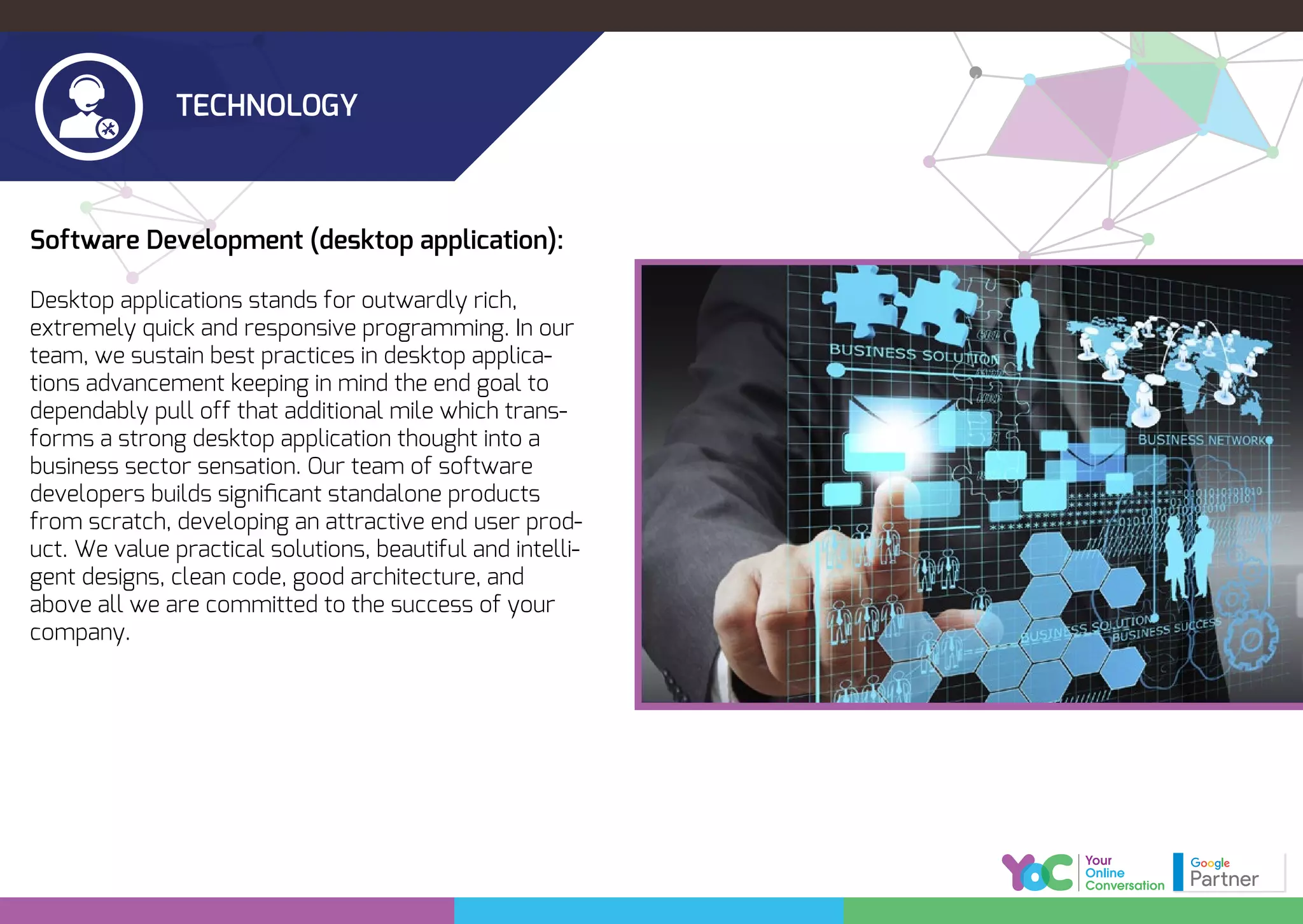 TECHNOLOGY
Software Development (desktop application):
Desktop applications stands for outwardly rich,
extremely quick and responsive programming. In our
team, we sustain best practices in desktop applica-
tions advancement keeping in mind the end goal to
dependably pull off that additional mile which trans-
forms a strong desktop application thought into a
business sector sensation. Our team of software
developers builds signiﬁcant standalone products
from scratch, developing an attractive end user prod-
uct. We value practical solutions, beautiful and intelli-
gent designs, clean code, good architecture, and
above all we are committed to the success of your
company.
 