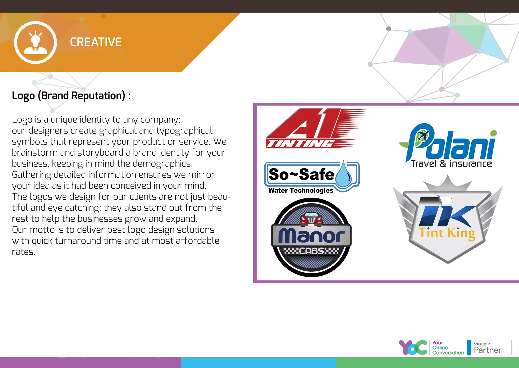 CREATIVE
Logo (Brand Reputation) :
Logo is a unique identity to any company;
our designers create graphical and typographical
symbols that represent your product or service. We
brainstorm and storyboard a brand identity for your
business, keeping in mind the demographics.
Gathering detailed information ensures we mirror
your idea as it had been conceived in your mind.
The logos we design for our clients are not just beau-
tiful and eye catching; they also stand out from the
rest to help the businesses grow and expand.
Our motto is to deliver best logo design solutions
with quick turnaround time and at most affordable
rates.
TINTING
Polani Global Technologies (SMC-Pvt) Ltd.
olani
Travel & insurance
Travel & insurance
So~Safe
Water Technologies
 