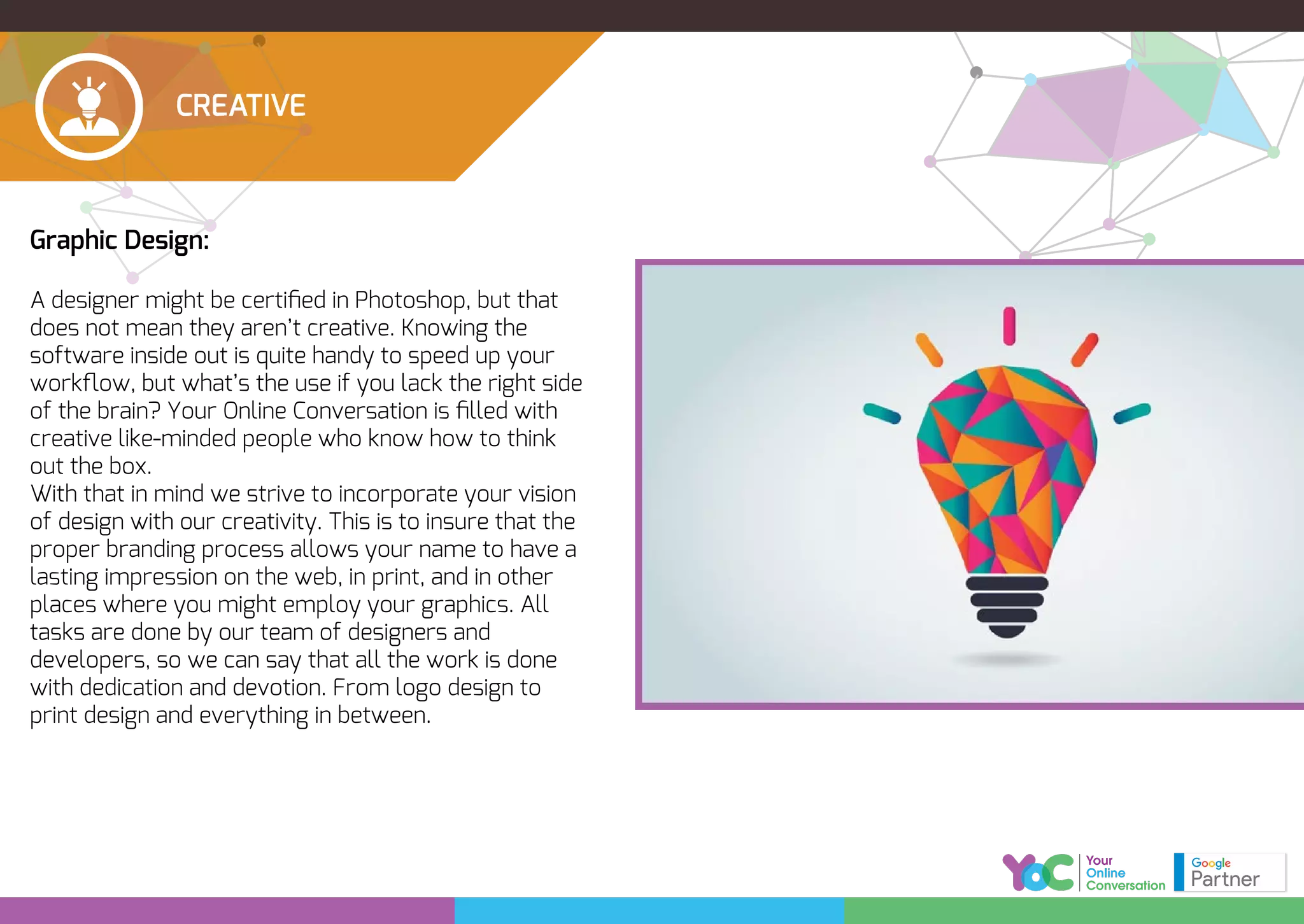 CREATIVE
Graphic Design:
A designer might be certiﬁed in Photoshop, but that
does not mean they aren’t creative. Knowing the
software inside out is quite handy to speed up your
workﬂow, but what’s the use if you lack the right side
of the brain? Your Online Conversation is ﬁlled with
creative like-minded people who know how to think
out the box.
With that in mind we strive to incorporate your vision
of design with our creativity. This is to insure that the
proper branding process allows your name to have a
lasting impression on the web, in print, and in other
places where you might employ your graphics. All
tasks are done by our team of designers and
developers, so we can say that all the work is done
with dedication and devotion. From logo design to
print design and everything in between.
 
