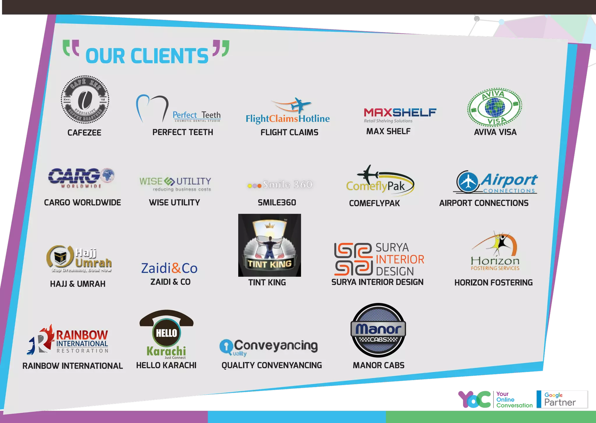 OUR CLIENTS
AIRPORT CONNECTIONS
QUALITY CONVENYANCING MANOR CABS
COMEFLYPAK
PERFECT TEETH
WISE UTILITY SMILE360
CAFEZEE
TINT KINGHAJJ & UMRAH
CARGO WORLDWIDE
HORIZON FOSTERINGSURYA INTERIOR DESIGN
HELLO KARACHI
FLIGHT CLAIMS
ZAIDI & CO
MAX SHELF
RAINBOW INTERNATIONAL
AVIVA VISA
FlightClaimsHotline
Zaidi&Co
 