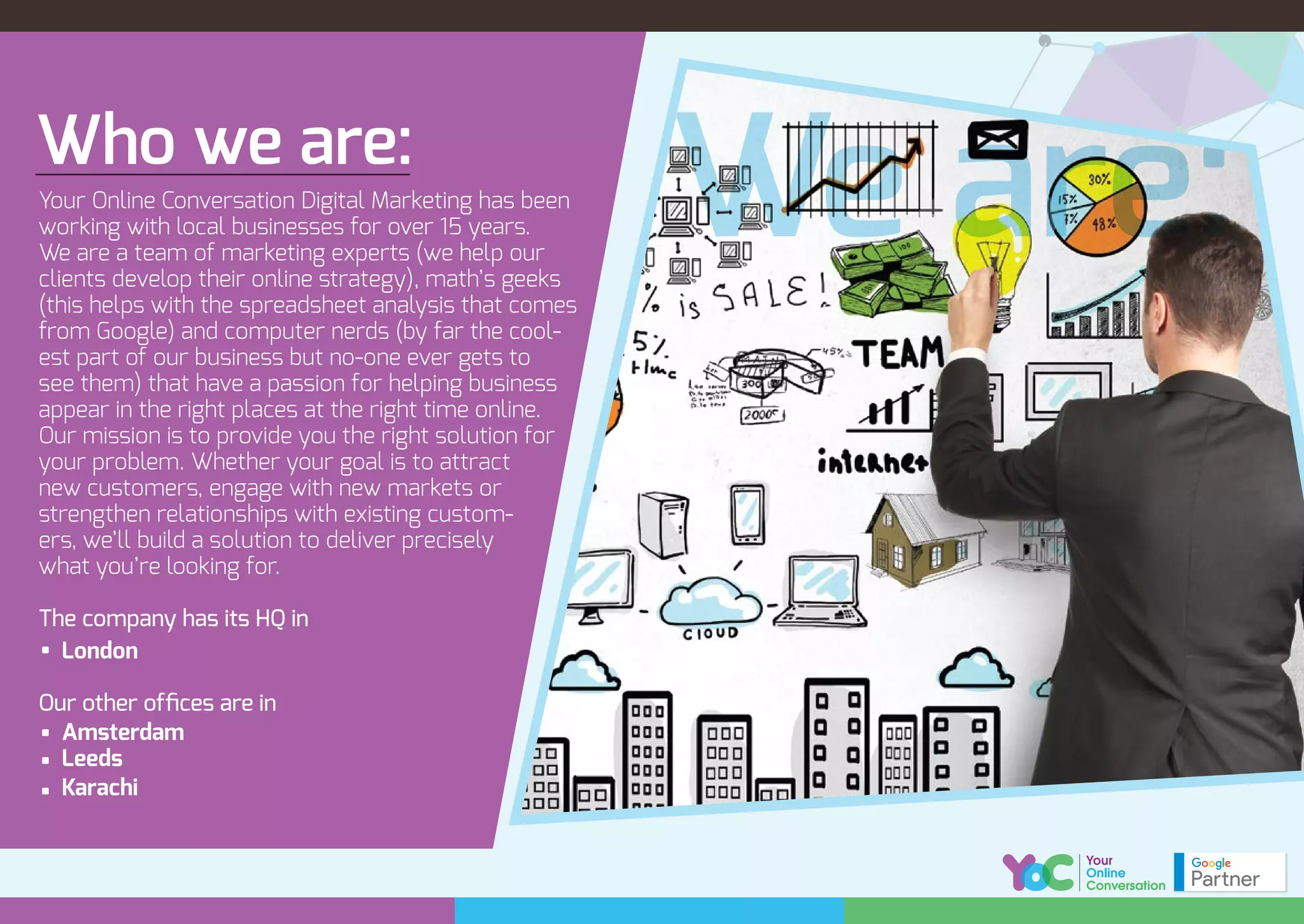 Who we are:
Your Online Conversation Digital Marketing has been
working with local businesses for over 15 years.
We are a team of marketing experts (we help our
clients develop their online strategy), math’s geeks
(this helps with the spreadsheet analysis that comes
from Google) and computer nerds (by far the cool-
est part of our business but no-one ever gets to
see them) that have a passion for helping business
appear in the right places at the right time online.
Our mission is to provide you the right solution for
your problem. Whether your goal is to attract
new customers, engage with new markets or
strengthen relationships with existing custom-
ers, we’ll build a solution to deliver precisely
what you’re looking for.
The company has its HQ in
London
Our other ofﬁces are in
Amsterdam
Leeds
Karachi
We are:
 