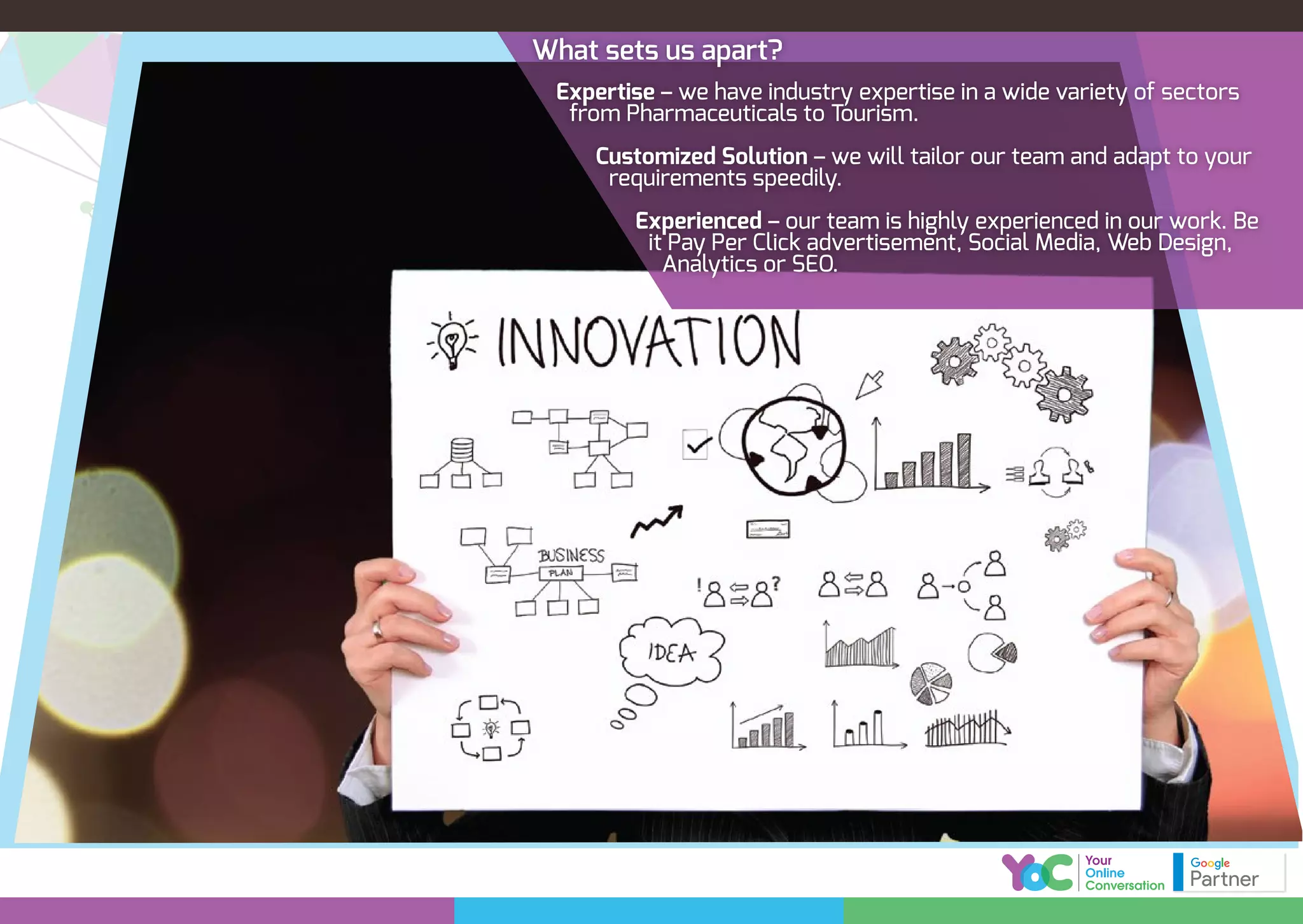 What sets us apart?
Expertise – we have industry expertise in a wide variety of sectors
from Pharmaceuticals to Tourism.
Customized Solution – we will tailor our team and adapt to your
requirements speedily.
Experienced – our team is highly experienced in our work. Be
it Pay Per Click advertisement, Social Media, Web Design,
Analytics or SEO.
 