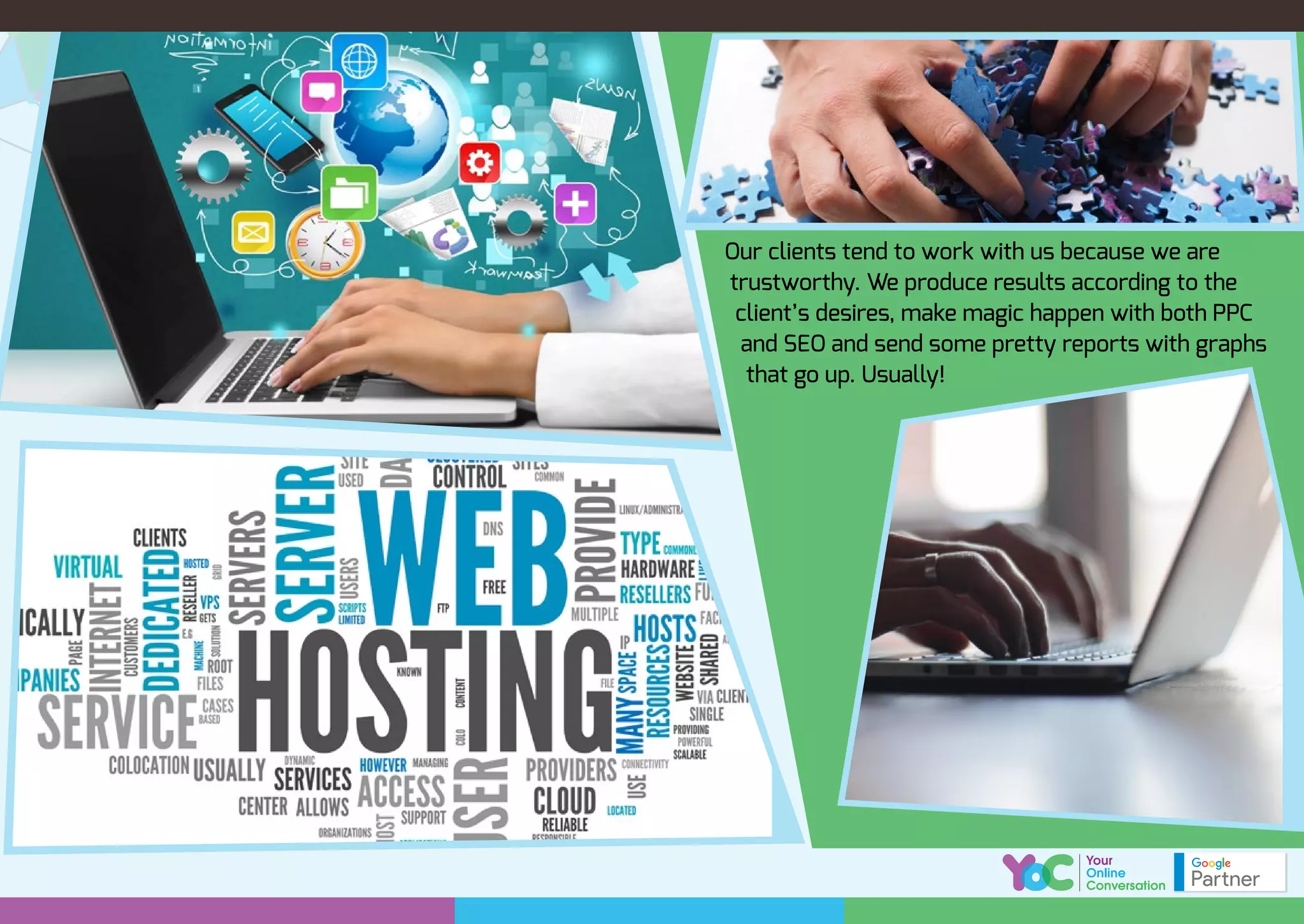 Our clients tend to work with us because we are
trustworthy. We produce results according to the
client’s desires, make magic happen with both PPC
and SEO and send some pretty reports with graphs
that go up. Usually!
 