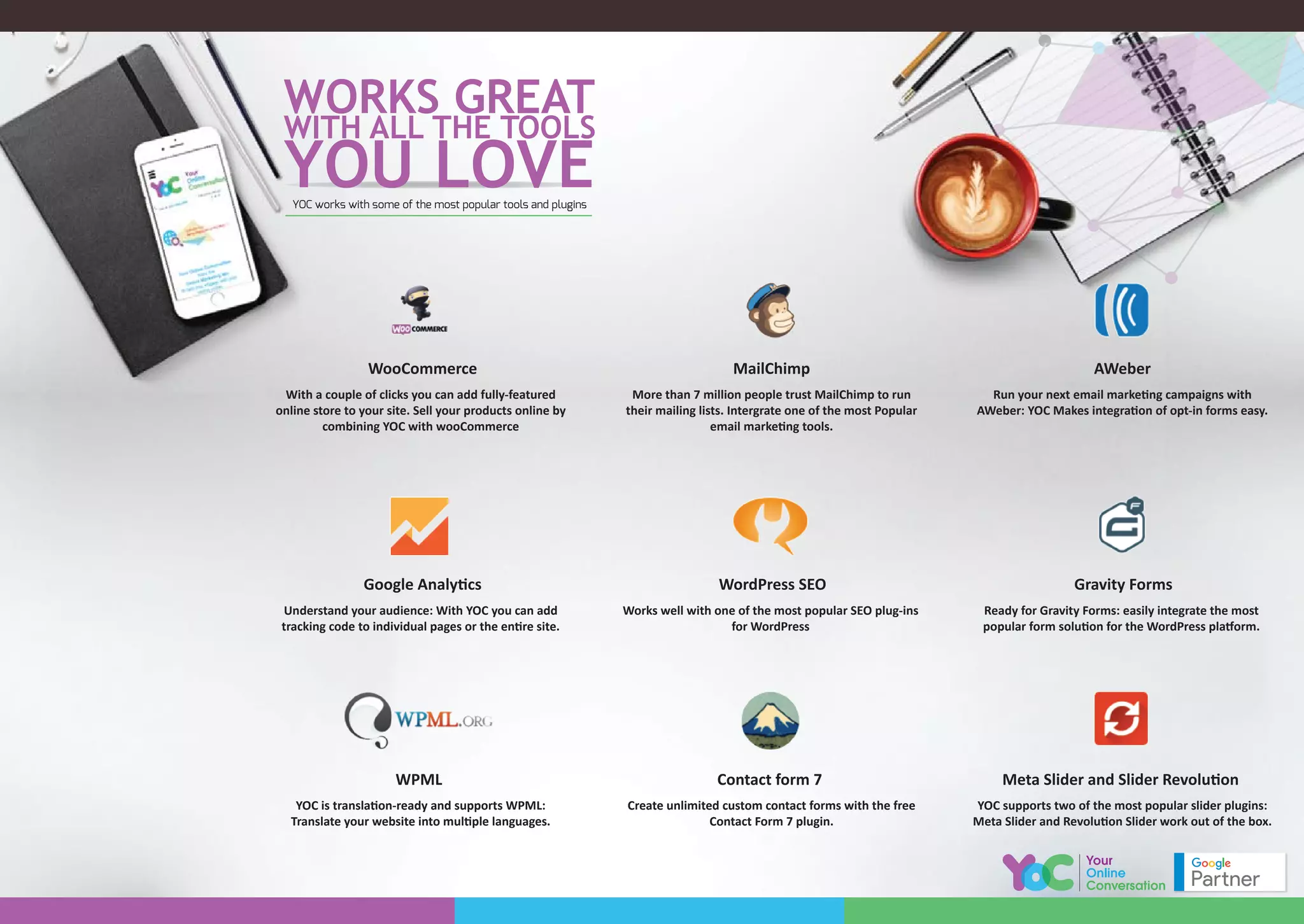 With a couple of clicks you can add fully-featured
online store to your site. Sell your products online by
combining YOC with wooCommerce
WooCommerce
Understand your audience: With YOC you can add
tracking code to individual pages or the entire site.
Google Analytics
YOC is translation-ready and supports WPML:
Translate your website into multiple languages.
WPML
Create unlimited custom contact forms with the free
Contact Form 7 plugin.
Contact form 7
YOC supports two of the most popular slider plugins:
Meta Slider and Revolution Slider work out of the box.
Meta Slider and Slider Revolution
Works well with one of the most popular SEO plug-ins
for WordPress
WordPress SEO
Ready for Gravity Forms: easily integrate the most
popular form solution for the WordPress platform.
Gravity Forms
More than 7 million people trust MailChimp to run
their mailing lists. Intergrate one of the most Popular
email marketing tools.
MailChimp
Run your next email marketing campaigns with
AWeber: YOC Makes integration of opt-in forms easy.
AWeber
YOC works with some of the most popular tools and plugins
 