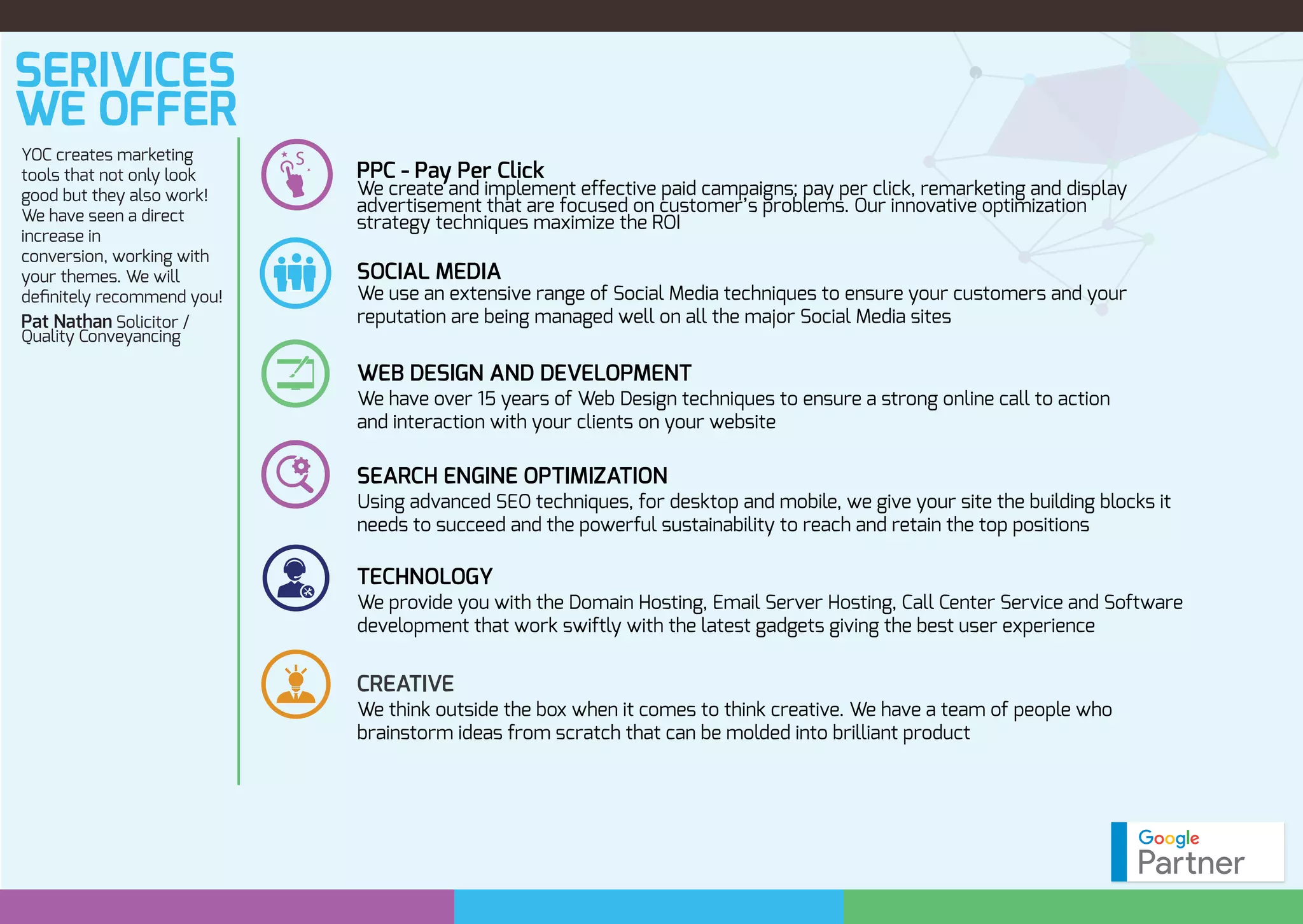 SERIVICES
WE OFFER
YOC creates marketing
tools that not only look
good but they also work!
We have seen a direct
increase in
conversion, working with
your themes. We will
deﬁnitely recommend you!
Pat Nathan Solicitor /
Quality Conveyancing
PPC - Pay Per Click
We create and implement effective paid campaigns; pay per click, remarketing and display
advertisement that are focused on customer’s problems. Our innovative optimization
strategy techniques maximize the ROI
SOCIAL MEDIA
WEB DESIGN AND DEVELOPMENT
We have over 15 years of Web Design techniques to ensure a strong online call to action
and interaction with your clients on your website
SEARCH ENGINE OPTIMIZATION
Using advanced SEO techniques, for desktop and mobile, we give your site the building blocks it
needs to succeed and the powerful sustainability to reach and retain the top positions
We use an extensive range of Social Media techniques to ensure your customers and your
reputation are being managed well on all the major Social Media sites
TECHNOLOGY
We provide you with the Domain Hosting, Email Server Hosting, Call Center Service and Software
development that work swiftly with the latest gadgets giving the best user experience
CREATIVE
We think outside the box when it comes to think creative. We have a team of people who
brainstorm ideas from scratch that can be molded into brilliant product
 