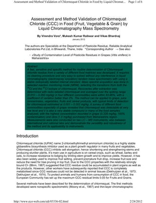 Assessment and Method Validation of Chlormequat
Chloride (CCC) in Food (Fruit, Vegetable & Grain) by
Liquid Chromatography Mass Spectrometry
By Virendra Vora*, Mukesh Kumar Raikwar and Vikas Bhardvaj
January 2012
The authors are Specialists at the Department of Pesticide Residue, Reliable Analytical
Laboratories Pvt Ltd, in Bhiwandi, Thane, India *Corresponding Author   → See also:
«Study of Contamination Level of Pesticide Residues in Grapes (Vitis vinifera) in
Maharashtra»
◦
Abstract
A fast, sensitive and specific method for routine determination of Chlormequat
chloride residue from a variety of different food matrices was developed. It requires
no cleaning procedure and very easy to extract without any interference in liquid
chromatography (electrospray ionization) tandem mass spectrometry with using a
stable isotopically labeled internal standard. Mass spectral acquisition was done in
selected reaction monitoring mode (MRM), selecting the transitions from both the
35
Cl and the 37
Cl isotope of chlormequat. Recoveries after extraction was
determined with radio-labeled chlormequat and averaged over the spiking range
(0.010 – 0.050 mg/kg) in four different commodities were within 83-96%, with a
coefficient of variation batter than 2%. The method can be applied to grape, juice
concentrates, vegetables, fruits and cereal products, with typical limits of detection
for chlormequat estimated at 0.001 – 0.002 mg/kg. A survey of different food
commodities especially of grape revealed that chlormequat was detectable at very
low level and it is also a very stable compound in many of the food samples
analyzed, with the highest concentration recorded in grape (0.328 mg/kg, 100%
contamination) and okra (1.0 mg/kg) purchased from Maharashtra region.
Measurements were also conducted on two LC – MS instruments, also between
international and national labs and demonstrate the versatility and robustness of
the method and its applicability to instruments.
Introduction
Chlormequat chloride (IUPAC name 2-chloroethyltrimethyl ammonium chloride) is a highly stable
gibberellins biosynthesis inhibitor used as a plant growth regulator in many fruits and vegetables.
Chlormequat chloride (CCC) inhibits cell elongation, hence shortening and strengthening stems and
producing sturdier plants. It’s main use in agriculture is on cereal crops, such as wheat, barley and
oats, to increase resistance to lodging by limiting stem growth and to improve yields. However, it has
also been widely used to improve fruit setting, prevent premature fruit drop, increase fruit size and
reduce the need for tree pruning in top fruit. Due to the CCC properties with the relatively strongly
bound Cl- (Blinn, 1967) suggested that CCC residue could be accumulated in plant organs as well as
the products. However, other workers have subsequently reported that CCC is completely
metabolised since CCC residues could not be detected in animal tissues (Dekhuijzen et al., 1973;
Dekhuijzen et al., 1974). To protect animals and humans from consumption of CCC in food, the
European Community has set up the maximum CCC residual limits 0.05 for Fruits and Grains.
Several methods have been described for the determination of chlormequat. The first methods
developed were nonspecific spectrometric (Moony et al., 1967) and thin-layer chromatographic
Page 1 of 6Assessment and Method Validation of Chlormequat Chloride in Food by Liquid Chromat...
2/24/2012http://www.eco-web.com/edi/03336-02.html
 
