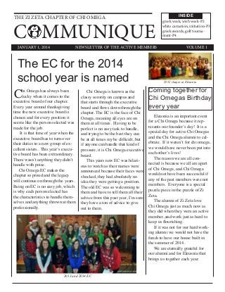THE ZI ZETA CHAPTER OF CHI OMEGA
COMMUNIQUE
INSIDE
JANUARY 1, 2014 VOLUME 1NEWSLETTER OF THE ACTIVE MEMBERS
The EC for the 2014
school year is named
Chi Omega has always been
lucky when it comes to the
executive board of our chapter.
Every year around thanksgiving
time the new executive board is
chosen and for every position it
seems like the person selected was
made for the job.
It is that time of year when the
executive board has to turn over
their duties to a new group of ex-
cellent sisters. This year’s execu-
tive board has been extraordinary.
There wasn’t anything they didn’t
handle with poise.
Chi Omega EC makes the
chapter so proud and the legacy
will continue on through the years.
Being on EC is no easy job, which
is why each person elected has
the characteristics to handle them-
selves and anything thrown at them
professionally.
Chi Omega is known as the
classy sorority on campus and
that starts through the executive
board and flows down through the
chapter. The EC is the face of Chi
Omega, meaning all eyes are on
them at all times. Having to be
perfect is no easy task to handle,
and trying to be the best they can
be at all times my be difficult, but
if anyone can handle that kind of
pressure, it is Chi Omega executive
board.
This years new EC was hilari-
ous to watch as their names were
announced because their faces were
shocked, they had absolutely no
idea they were getting a position.
The old EC was so welcoming to
them and have to tell them all their
advice from this past year, I’m sure
they have a ton of advice to give
out to them.
Coming together for
Chi Omegas Birthday
every year
Eleusnia is an important event
for a Chi Omega because it rep-
resents our founder’s day! It is a
special day for active Chi Omegas
and the Chi Omega alumni to cel-
ebrate. If it weren’t for chi omega,
we would have never been put into
each other’s lives!
The reason we are all con-
nected is because we all are apart
of Chi Omega, and Chi Omega
would not have been successful if
any of the past members were not
members. Everyone is a special
puzzle piece in the puzzle of Zi
Zeta.
The alumni of Zi Zeta love
Chi Omega just as much now as
they did when they were an active
member, and work just as hard to
keep us flourishing.
If it was not for our hard work-
ing alumni we would not have the
funds to have our house built in
the summer of 2014.
We are eternally grateful for
our alumni and for Eleusnia that
brings us together each year.
greek week, wish week-P2
white carnation, initiation-P3
greek awards, golf tourna-
ment-P4
2013 and 2014 EC
2012 chaper at Eleucnia
 