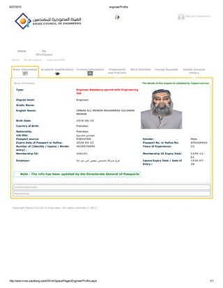 6/27/2015 engineerProfile
http://eservices.saudieng.sa/en/WorkSpace/Pages/EngineerProfile.aspx 1/1
Welcome imranmemon
Home My
WorkSpace
Copyright Saudi Council of Engineers. All rights reserved © 2013
Home My WorkSpace engineerProfile
The details of this request is validated by Yaqeen service
Basic Information Academic Qualifications Training information Employment
and Prof Info
Work Activities Change Requests Update Jawazat
History
Basic Information
Type:  Engineer Residency permit with Engineering
Job
Degree level:  Engineer
Arabic Name:
English Name: IMRAN ALI MEMON MUHAMMAD SULEMAN
MEMON
Birth Date: 1970­06­10
Country of Birth: Pakistan
Nationality: Pakistan
Job title: ‫ﻣﻬﻨﺪﺱ ﻣﺸﺮﻭﻉ‬
Passport source: PAKISTAN Gender: Male
Expire Date of Passport or Hafiza: 2020­04­22 Passport No. or Hafiza No: AT0200964
Number of (Identity / Iqama / Border
entry) :
4028570994 Years of Experience:  22
Membership ID:  246101 Membership ID Expiry Date:  1439­11­
01
Employer: ‫ﻓﺮﻉ ﺷﺮﻛﺔ ﻣﺎﻧﻴﻨﺲ ﺗﻴﻔﺲ ﺍﺱ ﺑﻲ ﺍﻳﺔ‬ Iqama Expiry Date / Date of
Entry:: 
1436­07­
28
Note : The info has been updated by the Directorate General of Passports
Contact Information
Attachments
 