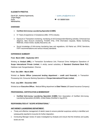 ELIZABETH PREETHA
Flat # 301, Karthick Apartments,Flat # 301, Karthick Apartments,  queen_elcy@yahoo.co.in
Tingre Nagar,Tingre Nagar,
Pune,Pune,  +91 9689815404+91 9689815404
Maharashtra.Maharashtra.
OVERVIEW
• Certified Anti-money Laundering Specialist (CAMS)
• 5+ Years of experience in Compliance (AML / KYC) industry.
• Exposure in Transaction monitoring, monitoring of US Correspondent Banking activities, Enhanced due
diligence, New Account monitoring, FinCEN 314a, 314b Information requests, Media monitoring,
Referrals, Check review, Quality Assurance, etc.
• Sound knowledge of Anti-money laundering laws and regulations, US Patriot act, OFAC Sanctions,
FATF recommendations and various industry standards.
EXPERIENCE SUMMARY
From March 2008 – September 2013
Working as Analyst (AML), in Transaction Surveillance Unit, Financial Crime Intelligence Operations of
Scope International Private Limited, A wholly owned subsidiary of Standard Chartered Bank PLC,
Haddows road, Nungambaakam, Chennai.
From Dec 2004 – March 2008
Worked as Senior Officer (unsecured lending department – credit card financial), in Transaction
Processing Unit, Consumer Banking Operations of Scope International Private Limited.
From July 2004 – December 2004
Worked as an Executive Officer, Medical Billing department at Data Telesis (US based Insurance Company)
PROFESSIONAL CERTIFICATION & MEMBERSHIP
• Certified Anti-money Laundering Specialist (CAMS) from Association of Certified Anti-money
Laundering Specialists (ACAMS), United States (Certified in Aug 2013)
RESPONSIBILITIES AT “SCOPE INTERNATIONAL”
ANTI MONEY LAUNDERING DEPARTMENT:
• Timely and effective management of alerts/ cases to ensure potential suspicious activity is identified and
subsequently reported to incountry for further disposition.
• Conducting Manager review of cases investigated by Analysts and ensure that the timelines and quality
levels are met.
 