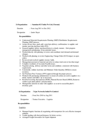 3) Organization : Sanmina-SCI India Pvt Ltd, Chennai.
Duration : From Aug 2011 to Dec 2012.
Designation : Junior Buyer
Responsibilities
 Understood Materials Requirements Planning (MRP)/Distribution Requirements
Planning (DRP) process.
 Action all new buys, push, pull, cancelpre-delivery confirmations to supplier and
monitor past due purchase order (PO).
 Ensured suppliers deliver purchased items in a timely manner. Alert program
management and planning of any potential issues.
 Worked directly with planning to review and coordinate total demand and demand
changes.
 Worked with planning to review Engineering Change Order (ECO) impact on open
orders.
 Reviewed and resolved suppliers invoice holds.
 Managed procurement of material and strive to reduce total costs to less than target
 Complete resolution of Accounts Payable issues.
 Negotiate pricing, delivery and other terms and conditions consistent with business
requirements.
 Consistently validate lead-time and Minimum Order Quantity (MOQ) to ensure
accuracy.
 Get Purchase Price Variance (PPV) approvalthrough the proper process.
 Worked with purchasing administrators to ensure all actions are sent to suppliers in a
timely manner and follow–up as necessary.
 Resolved receiving discrepancies (RDR), Material Review Board (MRB), Return to
vendor as per plant policies and procedures.
 Managed the material on order with suppliers so as not to exceed the plant’s
inventory goal.
4) Organization : Tejas Networks India Pvt Limited
Duration : From Nov 2010 to Aug 2011
Designation : Trainee Executive – Logistics
Responsibilities
Logistics
 Managed logistic functions & negotiating with transporters for cost effective transport
solutions.
 Vendor grading with their performance for better service.
 Arranged Freight forwarders for Export shipment
 