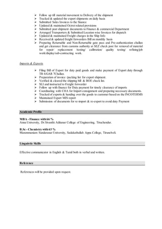  Follow up till material movement to Delivery of the shipment
 Tracked & updated the export shipments on daily basis
 Submitted Sales Invoices to the finance
 Updated & maintained Octroi related provisions
 Submitted post shipment documents to Finance & commercial Department
 Arranged Transporters & Submitted Location wise Invoices for dispatch
 Updated & maintained Freight charges in the Ship Info
 Received & updated freight forwarders Bill on monthly basis
 Preparing Returnable and Non-Returnable gate pass and Pre-authentication challan
and get clearance from customs authority at SEZ check post for removal of material
for repair/ replacement /testing/ calibration/ quality testing/ refining/job
work/display/sub-contracting work.
Imports & Exports
 Filing Bill of Export for duty paid goods and make payment of Export duty through
TR 6/GAR 7Challan.
 Preparation of invoice /packing list for export shipment.
 Verified & cleared the shipping bill & BOE check list.
 SLI and instructed to Freight forwarder
 Follow up with finance for Duty payment for timely clearance of imports
 Coordinating with CHA for Import consignment and preparing necessary documents.
 Tracked of exports & handing over the goods to customer based on the INCOTERMS
 Maintained Export MIS report
 Submission of documents for re-import & re-export to avoid duty Payment
Academic Profile
MBA - Finance with 66 %
Anna University, Dr.Sivanthi Aditanar College of Engineering, Tiruchendur.
B.Sc - Chemistry with 63 %
Manonmaniam Sundaranar University, Sadakathullah Appa College, Tirunelveli.
Linguistic Skills
Effective communicator in English & Tamil both in verbal and written.
Reference
References will be provided upon request.
 