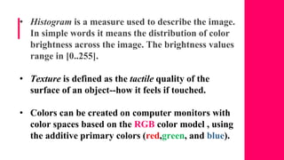 • Histogram is a measure used to describe the image.
In simple words it means the distribution of color
brightness across the image. The brightness values
range in [0..255].
• Texture is defined as the tactile quality of the
surface of an object--how it feels if touched.
• Colors can be created on computer monitors with
color spaces based on the RGB color model , using
the additive primary colors (red,green, and blue).
 