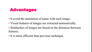▪ It avoid the annotation of name with each image.
▪ Visual features of images are extracted automatically.
▪ Similarities of images are based on the distances between
features.
▪ It is more efficient than previous technique.
Advantages
 