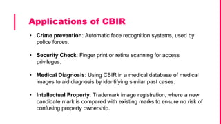 • Crime prevention: Automatic face recognition systems, used by
police forces.
• Security Check: Finger print or retina scanning for access
privileges.
• Medical Diagnosis: Using CBIR in a medical database of medical
images to aid diagnosis by identifying similar past cases.
• Intellectual Property: Trademark image registration, where a new
candidate mark is compared with existing marks to ensure no risk of
confusing property ownership.
Applications of CBIR
 