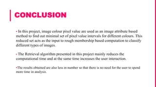 CONCLUSION
▪ In this project, image colour pixel value are used as an image attribute based
method to find out minimal set of pixel value intervals for different colours. This
reduced set acts as the input to rough membership based computation to classify
different types of images.
▪ The Retrieval algorithm presented in this project mainly reduces the
computational time and at the same time increases the user interaction.
▪The results obtained are also less in number so that there is no need for the user to spend
more time in analysis.
 