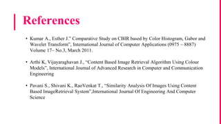 References
• Kumar A., Esther J.” Comparative Study on CBIR based by Color Histogram, Gabor and
Wavelet Transform”, International Journal of Computer Applications (0975 – 8887)
Volume 17– No.3, March 2011.
• Arthi K, Vijayaraghavan J., “Content Based Image Retrieval Algorithm Using Colour
Models”, International Journal of Advanced Research in Computer and Communication
Engineering
• Pavani S., Shivani K., RaoVenkat T., “Similarity Analysis Of Images Using Content
Based ImageRetrieval System”,International Journal Of Engineering And Computer
Science
 