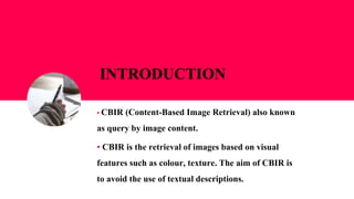 INTRODUCTION
▪ CBIR (Content-Based Image Retrieval) also known
as query by image content.
▪ CBIR is the retrieval of images based on visual
features such as colour, texture. The aim of CBIR is
to avoid the use of textual descriptions.
 