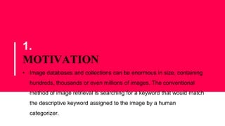 1.
MOTIVATION
• Image databases and collections can be enormous in size, containing
hundreds, thousands or even millions of images. The conventional
method of image retrieval is searching for a keyword that would match
the descriptive keyword assigned to the image by a human
categorizer.
 
