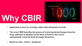 Why CBIR
▪ Impression is more by an image rather than thousands of words.
▪ The term CBIR describes the process of retrieving desired images from the
large collection of database on the basis of features that can be
automatically extracted from the image themselves.
▪ Based on color , texture , histogram
 